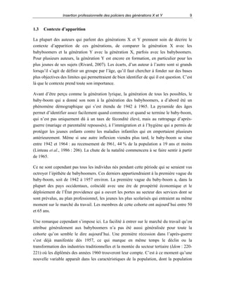 Insertion professionnelle des policiers des générations X et Y

1.3

9

Contexte d’apparition

La plupart des auteurs qui parlent des générations X et Y prennent soin de décrire le
contexte d’apparition de ces générations, de comparer la génération X avec les
babyboomers et la génération Y avec la génération X, parfois avec les babyboomers.
Pour plusieurs auteurs, la génération Y est encore en formation, en particulier pour les
plus jeunes de ses sujets (Rivard, 2007). Les écarts, d’un auteur à l’autre sont si grands
lorsqu’il s’agit de définir un groupe par l’âge, qu’il faut chercher à fonder sur des bases
plus objectives des limites qui permettraient de bien identifier de qui il est question. C’est
là que le contexte prend toute son importance.
Avant d’être perçu comme la génération lyrique, la génération de tous les possibles, le
baby-boom qui a donné son nom à la génération des babyboomers, a d’abord été un
phénomène démographique qui s’est étendu de 1942 à 1965. La pyramide des âges
permet d’identifier assez facilement quand commence et quand se termine le baby-boom,
qui n’est pas uniquement dû à un taux de fécondité élevé, mais au rattrapage d’aprèsguerre (mariage et parentalité repoussés), à l’immigration et à l’hygiène qui a permis de
protéger les jeunes enfants contre les maladies infantiles qui en emportaient plusieurs
antérieurement. Même si une autre inflexion viendra plus tard, le baby-boom se situe
entre 1942 et 1964 : au recensement de l961, 44 % de la population a 19 ans et moins
(Linteau et al., 1986 : 206). La chute de la natalité commencera à se faire sentir à partir
de 1965.
Ce ne sont cependant pas tous les individus nés pendant cette période qui se seraient vus
octroyer l’épithète de babyboomers. Ces derniers appartiendraient à la première vague du
baby-boom, soit de 1942 à 1957 environ. La première vague du baby-boom a, dans la
plupart des pays occidentaux, coïncidé avec une ère de prospérité économique et le
déploiement de l’État providence qui a ouvert les portes au secteur des services dont se
sont prévalus, au plan professionnel, les jeunes les plus scolarisés qui entraient au même
moment sur le marché du travail. Les membres de cette cohorte ont aujourd’hui entre 50
et 65 ans.
Une remarque cependant s’impose ici. La facilité à entrer sur le marché du travail qu’on
attribue généralement aux babyboomers n’a pas été aussi généralisée pour toute la
cohorte qu’on semble le dire aujourd’hui. Une première récession dans l’après-guerre
s’est déjà manifestée dès 1957, ce qui marque en même temps le déclin ou la
transformation des industries traditionnelles et la montée du secteur tertiaire (Idem : 220221) où les diplômés des années 1960 trouveront leur compte. C’est à ce moment qu’une
nouvelle variable apparaît dans les caractéristiques de la population, dont la population

 