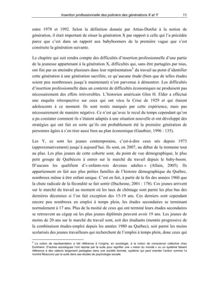 Insertion professionnelle des policiers des générations X et Y

11

entre 1978 et 1992. Selon la définition donnée par Attias-Donfut à la notion de
génération, il était important de situer la génération X par rapport à celle qui l’a précédée
parce que c’est dans un rapport aux babyboomers de la première vague que s’est
construite la génération suivante.
Le chapitre qui suit rendra compte des difficultés d’insertion professionnelle d’une partie
de la jeunesse appartenant à la génération X, difficultés qui, sans être partagées par tous,
ont fini par en atteindre plusieurs dans leur représentation 9 du travail au point d’identifier
cette génération à une génération sacrifiée, ce qu’aucune étude (bien que de telles études
soient peu nombreuses jusqu’à maintenant) n’est parvenue à démontrer. Les difficultés
d’insertion professionnelle dans un contexte de difficultés économiques ne produisent pas
nécessairement des effets irréversibles. L’historien américain Glen H. Elder a effectué
une enquête rétrospective sur ceux qui ont vécu la Crise de 1929 et qui étaient
adolescents à ce moment. Ils sont restés marqués par cette expérience, mais pas
nécessairement de manière négative. Ce n’est qu’avec le recul du temps cependant qu’on
a pu constater comment ils s’étaient adaptés à une situation nouvelle et ont développé des
stratégies qui ont fait en sorte qu’ils ont probablement été la première génération de
personnes âgées à s’en tirer aussi bien au plan économique (Gauthier, 1996 : 135).
Les Y, ce sont les jeunes contemporains, c’est-à-dire ceux nés depuis 1973
(approximativement) jusqu’à aujourd’hui. Ils sont, en 2007, au début de la trentaine tout
au plus. Les plus jeunes de cette cohorte sont, du point de vue démographique, le plus
petit groupe de Québécois à entrer sur le marché du travail depuis le baby-boom.
D’aucuns les qualifient d’« enfants-rois devenus adultes » (Allain, 2005). Ils
appartiennent en fait aux plus petites familles de l’histoire démographique du Québec,
nombreux même à être enfant unique. C’est en fait, à partir de la fin des années 1960 que
la chute radicale de la fécondité se fait sentir (Duchesne, 2001 : 178). Ces jeunes arrivent
sur le marché du travail au moment où les taux de chômage sont parmi les plus bas des
dernières décennies si l’on fait exception des 15-19 ans. Ces derniers sont cependant
encore peu nombreux en emploi à temps plein, les études secondaires se terminant
normalement à 17 ans. Plus de la moitié de ceux qui ont terminé leurs études secondaires
se retrouvent au cégep où les plus jeunes diplômés peuvent avoir 19 ans. Les jeunes de
moins de 20 ans sur le marché du travail sont, soit des étudiants (montée progressive de
la combinaison études-emploi depuis les années 1980 au Québec), soit parmi les moins
scolarisés des jeunes travailleurs qui recherchent de l’emploi à temps plein, donc ceux qui
9

La notion de représentation a fait référence à l’origine, en sociologie, à la notion de conscience collective chez
Durkheim. D’autres sociologues l’ont reprise par la suite pour signifier une « vision du monde » ou un système faisant
référence à des valeurs largement partagées dans une société donnée, système qui peut orienter l’action comme l’a
montré Moscovici par la suite dans ses études de psychologie sociale.

 