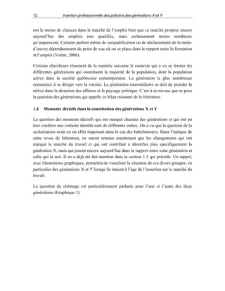 12

Insertion professionnelle des policiers des générations X et Y

ont le moins de chances dans le marché de l’emploi bien que ce marché propose encore
aujourd’hui des emplois non qualifiés, mais certainement moins nombreux
qu’auparavant. Certains parlent même de surqualification ou de déclassement de la maind’œuvre dépendamment du point de vue où on se place dans le rapport entre la formation
et l’emploi (Vultur, 2006).
Certains chercheurs résument de la manière suivante le contexte qui a vu se former les
différentes générations qui constituent la majorité de la population, dont la population
active dans la société québécoise contemporaine. La génération la plus nombreuse
commence à se diriger vers la retraite. La génération intermédiaire se doit de prendre la
relève dans la direction des affaires et le paysage politique. C’est à ce niveau que se pose
la question des générations qui appelle ce bilan raisonné de la littérature.
1.4

Moments décisifs dans la constitution des générations X et Y

La question des moments décisifs qui ont marqué chacune des générations et qui ont pu
leur conférer une certaine identité sont de différents ordres. On a vu que la question de la
scolarisation avait eu un effet important dans le cas des babyboomers. Dans l’optique de
cette revue de littérature, ne seront retenus maintenant que les changements qui ont
marqué le marché du travail et qui ont contribué à identifier plus spécifiquement la
génération X, mais qui jouent encore aujourd’hui dans le rapport entre cette génération et
celle qui la suit. Il en a déjà été fait mention dans la section 1.3 qui précède. Un rappel,
avec illustrations graphiques, permettra de visualiser la situation de ces divers groupes, en
particulier des générations X et Y lorsqu’ils étaient à l’âge de l’insertion sur le marché du
travail.
La question du chômage est particulièrement parlante pour l’une et l’autre des deux
générations (Graphique 1).

 