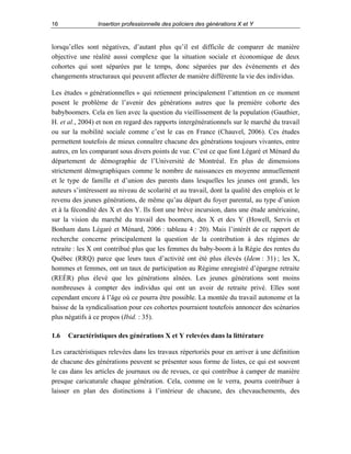 16

Insertion professionnelle des policiers des générations X et Y

lorsqu’elles sont négatives, d’autant plus qu’il est difficile de comparer de manière
objective une réalité aussi complexe que la situation sociale et économique de deux
cohortes qui sont séparées par le temps, donc séparées par des événements et des
changements structuraux qui peuvent affecter de manière différente la vie des individus.
Les études « générationnelles » qui retiennent principalement l’attention en ce moment
posent le problème de l’avenir des générations autres que la première cohorte des
babyboomers. Cela en lien avec la question du vieillissement de la population (Gauthier,
H. et al., 2004) et non en regard des rapports intergénérationnels sur le marché du travail
ou sur la mobilité sociale comme c’est le cas en France (Chauvel, 2006). Ces études
permettent toutefois de mieux connaître chacune des générations toujours vivantes, entre
autres, en les comparant sous divers points de vue. C’est ce que font Légaré et Ménard du
département de démographie de l’Université de Montréal. En plus de dimensions
strictement démographiques comme le nombre de naissances en moyenne annuellement
et le type de famille et d’union des parents dans lesquelles les jeunes ont grandi, les
auteurs s’intéressent au niveau de scolarité et au travail, dont la qualité des emplois et le
revenu des jeunes générations, de même qu’au départ du foyer parental, au type d’union
et à la fécondité des X et des Y. Ils font une brève incursion, dans une étude américaine,
sur la vision du marché du travail des boomers, des X et des Y (Howell, Servis et
Bonham dans Légaré et Ménard, 2006 : tableau 4 : 20). Mais l’intérêt de ce rapport de
recherche concerne principalement la question de la contribution à des régimes de
retraite : les X ont contribué plus que les femmes du baby-boom à la Régie des rentes du
Québec (RRQ) parce que leurs taux d’activité ont été plus élevés (Idem : 31) ; les X,
hommes et femmes, ont un taux de participation au Régime enregistré d’épargne retraite
(REÉR) plus élevé que les générations aînées. Les jeunes générations sont moins
nombreuses à compter des individus qui ont un avoir de retraite privé. Elles sont
cependant encore à l’âge où ce pourra être possible. La montée du travail autonome et la
baisse de la syndicalisation pour ces cohortes pourraient toutefois annoncer des scénarios
plus négatifs à ce propos (Ibid. : 35).
1.6

Caractéristiques des générations X et Y relevées dans la littérature

Les caractéristiques relevées dans les travaux répertoriés pour en arriver à une définition
de chacune des générations peuvent se présenter sous forme de listes, ce qui est souvent
le cas dans les articles de journaux ou de revues, ce qui contribue à camper de manière
presque caricaturale chaque génération. Cela, comme on le verra, pourra contribuer à
laisser en plan des distinctions à l’intérieur de chacune, des chevauchements, des

 