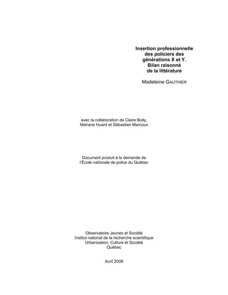 Insertion professionnelle
des policiers des
générations X et Y.
Bilan raisonné
de la littérature
Madeleine GAUTHIER

avec la collaboration de Claire Boily,
Mariane Huard et Sébastien Marcoux

Document produit à la demande de
l’École nationale de police du Québec

Observatoire Jeunes et Société
Institut national de la recherche scientifique
Urbanisation, Culture et Société
Québec

Avril 2008

 