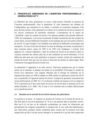 Insertion professionnelle des policiers des générations X et Y

2

23

PRINCIPALES DIMENSONS DE L’INSERTION PROFESSIONNELLE –
GÉNÉRATIONS X ET Y

La définition des deux générations en cause a déjà permis d’aborder la question de
l’insertion professionnelle. Pour la génération X, cette dimension des attributs de
l’indépendance qui caractérise la vie adulte, a constitué un événement marquant. Cela
pour diverses raisons. Cette génération est entrée sur le marché du travail au moment où
cet univers connaissait de profondes mutations. L’introduction de la notion de
« flexibilité » dans les contrats de travail s’est imposée pendant cette période (Mercure,
1996). En contrepartie, s’est accrue la précarité d’emploi caractérisée par des contrats de
courte durée, souvent faiblement rémunérés et non protégés par une convention collective
de travail. Ce type d’emploi s’est multiplié sous prétexte de difficultés économiques des
entreprises : les taux d’activité ont baissé, les taux de chômage ont monté, en particulier à
deux moments précis, autour de 1982 et de 1992 (voir Graphique 1 ci-haut). Sont
apparues les « clauses orphelines » dans les contrats de travail où les derniers entrés se
voyaient consentir des salaires plus bas et des conditions de travail diminuées. Il n’en
fallait pas plus pour que cette génération se perçoive comme victime des mutations du
monde du travail, bien que tous les jeunes n’aient pas été atteints au même degré. Mais
l’insécurité avait gagné plusieurs d’entre eux.
La génération Y appartient à un autre univers. Sauf pour quelques-uns qui se situent
autour de la trentaine, la plupart ont plutôt eu la possibilité d’envisager le monde du
travail avec optimisme. Une enquête effectuée par le Groupe de recherche sur la
migration des jeunes en 1999 et répétée en 2005 montre un optimisme certain des 20-35
ans, en particulier à l’égard du marché du travail. À propos de questions concernant leur
avenir professionnel, en 2005, 81,1 % se disaient confiants de toujours avoir un emploi et
78,2 % pensaient qu’il leur serait facile de trouver du travail dans le domaine où ils ont
étudié (Gauthier et al., 2006 : 54). Il reste à voir comment cela se traduit effectivement
sur le marché du travail.
2.1

Situation sur le marché du travail de chacune des générations

La question à se poser : la situation au moment de l’entrée sur le marché du travail a-telle duré dans le cas de la génération X ? Il en a été question dans la première section.
Bien qu’il n’y ait pas eu de recherche systématique sur toutes les dimensions qui
permettraient de comparer aujourd’hui la situation des X avec celle des babyboomers,
une observation, quelques années seulement après, montre que la situation avait déjà
changé bien qu’elle n’ait pas encore rattrapé à ce moment-là ce qu’elle était auparavant

 