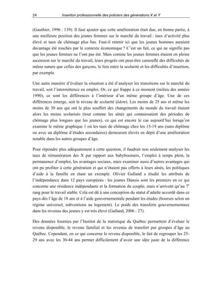 24

Insertion professionnelle des policiers des générations X et Y

(Gauthier, 1996 : 139). Il faut ajouter que cette amélioration était due, en bonne partie, à
une meilleure position des jeunes femmes sur le marché du travail : taux d’activité plus
élevé et taux de chômage plus bas. Faut-il retenir ici que les jeunes hommes auraient
davantage été touchés par le contexte économique ? C’est un fait, ce qui ne signifie pas
que les jeunes femmes ne l’ont pas été. Mais comme les jeunes femmes étaient en pleine
ascension sur le marché du travail, leurs progrès ont peut-être camouflé des difficultés de
même nature que celles des garçons, le lien entre la scolarité et les difficultés d’insertion,
par exemple.
Une autre manière d’évaluer la situation a été d’analyser les transitions sur le marché du
travail, soit l’intermittence en emploi. Or, ce qui frappe à ce moment (milieu des années
1990), ce sont les différences à l’intérieur d’un même groupe d’âge. Une de ces
différences émerge, soit le niveau de scolarité (Idem). Les moins de 25 ans et même les
moins de 30 ans qui ont le plus souffert des changements du monde du travail étaient
alors les moins scolarisés (tout comme les aînés qui connaissaient des périodes de
chômage plus longues que les jeunes), ce qui est encore le cas aujourd’hui lorsqu’on
examine le même graphique 1 où les taux de chômage chez les 15-19 ans (sans diplôme
ou avec un diplôme d’études secondaires) demeurent élevés en dépit d’une amélioration
notable dans les autres groupes d’âge.
Pour répondre plus adéquatement à cette question, il faudrait non seulement analyser les
taux de rémunération des X par rapport aux babyboomers, l’emploi à temps plein, la
permanence d’emploi, les avantages sociaux, mais examiner aussi d’autres avantages qui
ont pu profiter à cette génération et qui n’étaient pas offerts à leurs aînés, les politiques
d’aide à la famille en étant un exemple. Olivier Galland a étudié les attributs de
l’indépendance dans 12 pays européens : les jeunes Danois sont les premiers en ce qui
concerne une résidence indépendante et la formation du couple, mais n’arrivent qu’au 7e
rang pour le travail stable. Cela est dû à une conception du statut d’adulte accordé dans ce
pays dès l’âge de 18 ans et à l’aide gouvernementale pendant les études (bourses selon un
régime universel, subventions au logement). Le poids des transferts gouvernementaux
dans les revenus des jeunes y est très élevé (Galland, 2006 : 27).
Des données fournies par l’Institut de la statistique du Québec permettent d’évaluer le
revenu disponible, le revenu familial et les revenus de transfert par groupes d’âge au
Québec. Cependant, en ce qui concerne le revenu disponible, le fait de regrouper les 2529 ans avec les 30-44 ans permet difficilement d’avoir une idée juste de la différence

 