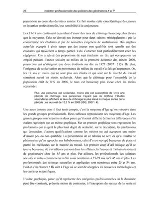 26

Insertion professionnelle des policiers des générations X et Y

population au cours des dernières années. Ce fait montre cette caractéristique des jeunes
en insertion professionnelle, leur sensibilité à la conjoncture.
Les 15-19 ans continuent cependant d’avoir des taux de chômage beaucoup plus élevés
que la moyenne. Cela ne devrait pas étonner pour deux raisons principalement : par la
concurrence des étudiants et par de nouvelles exigences de scolarisation. Des emplois
autrefois occupés à plein temps par des jeunes non qualifiés sont remplis par des
étudiants qui travaillent à temps partiel. Cela s’observe tout particulièrement chez les
cégépiens. Roy a relevé des proportions de sept étudiants sur dix qui occuperaient un
emploi pendant l’année scolaire au milieu de la première décennie des années 2000,
proportion qui n’atteignait que deux étudiants sur dix en 1977 (2007 : 215). De plus,
l’exigence de scolarisation en provenance du milieu du travail n’a fait qu’augmenter. Or,
les 19 ans et moins qui ne sont plus aux études et qui sont sur le marché du travail
comptent parmi les moins scolarisés. Alors que le chômage pour l’ensemble de la
population était de 8 % en 2006, le taux est beaucoup plus élevé chez les moins
scolarisés :
Plus une personne est scolarisée, moins elle est susceptible de vivre une
période de chômage. Les personnes n’ayant pas de diplôme d’études
secondaires affichent le taux de chômage le plus élevé à chaque année de la
période ; ce taux est de 15,3 % en 2006 (ISQ, 2007 : 4).

Une autre donnée dont il faut tenir compte, c’est la moyenne d’âge qu’on retrouve dans
les grands groupes professionnels. Deux tableaux reproduisent ces moyennes d’âge. Les
grands groupes sont répartis en deux parce qu’il serait difficile de lire les différences s’ils
étaient regroupés sur un même graphique. Sur un premier graphique sont regroupées les
professions qui exigent le plus haut degré de scolarité, sur le deuxième, les professions
qui demandent d’autres qualifications comme les métiers ou qui acceptent une maind’œuvre peu ou non qualifiée. La présentation de ce tableau ne sert ici qu’à illustrer le
phénomène qu’on reproche aux babyboomers, celui d’avoir occupé beaucoup de place et
parmi les meilleures sur le marché du travail. Un premier coup d’œil indique qu’il se
trouve beaucoup de travailleurs qui sont dans les affaires, la finance et l’administration et
de gestionnaire chez les 55 ans et plus. Par ailleurs, les professionnels des sciences
sociales et autres commencent à être aussi nombreux à 25-29 ans qu’à 45 ans et plus. Les
professionnels des sciences naturelles et appliquées sont nombreux entre 25 et 34 ans.
Faut-il s’en étonner ? Ils sont à l’âge où se sont développées les nouvelles technologies et
les carrières scientifiques.
L’autre graphique, parce qu’il représente des catégories professionnelles où la demande
peut être constante, présente moins de contrastes, à l’exception du secteur de la vente et

 