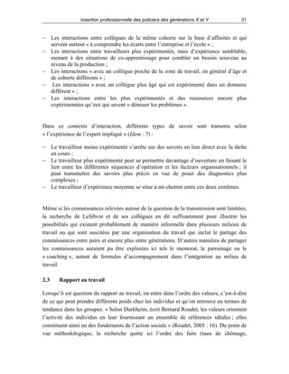 Insertion professionnelle des policiers des générations X et Y

31

− Les interactions entre collègues de la même cohorte sur la base d’affinités et qui
servent surtout « à comprendre les écarts entre l’entreprise et l’école » ;
− Les interactions entre travailleurs plus expérimentés, mais d’expérience semblable,
menant à des situations de co-apprentissage pour combler un besoin nouveau au
niveau de la production ;
− Les interactions « avec un collègue proche de la zone de travail, en général d’âge et
de cohorte différents » ;
− Les interactions « avec un collègue plus âgé qui est expérimenté dans un domaine
différent » ;
− Les interactions entre les plus expérimentés et des ressources encore plus
expérimentées qu’eux qui savent « dénouer les problèmes ».

Dans ce contexte d’interaction, différents types de savoir sont transmis selon
« l’expérience de l’expert impliqué » (Idem : 7) :
− Le travailleur moins expérimenté s’arrête sur des savoirs en lien direct avec la tâche
en cours ;
− Le travailleur plus expérimenté peut se permettre davantage d’ouverture en faisant le
lien entre les différentes séquences d’opération et les facteurs organisationnels ; il
peut transmettre des savoirs plus précis en vue de poser des diagnostics plus
complexes ;
− Le travailleur d’expérience moyenne se situe à mi-chemin entre ces deux extrêmes.

Même si les connaissances relevées autour de la question de la transmission sont limitées,
la recherche de Lefebvre et de ses collègues en dit suffisamment pour illustrer les
possibilités qui existent probablement de manière informelle dans plusieurs milieux de
travail ou qui sont suscitées par une organisation du travail qui inclut le partage des
connaissances entre pairs et encore plus entre générations. D’autres manières de partager
les connaissances auraient pu être explorées ici tels le mentorat, le parrainage ou le
« coaching », autant de formules d’accompagnement dans l’intégration au milieu de
travail.
2.3

Rapport au travail

Lorsqu’il est question du rapport au travail, on entre dans l’ordre des valeurs, c’est-à-dire
de ce qui peut prendre différents poids chez les individus et qu’on retrouve en termes de
tendance dans les groupes. « Selon Durkheim, écrit Bernard Roudet, les valeurs orientent
l’activité des individus en leur fournissant un ensemble de références idéales ; elles
constituent ainsi un des fondements de l’action sociale » (Roudet, 2005 : 16). Du point de
vue méthodologique, la recherche quitte ici l’ordre des faits (taux de chômage,

 
