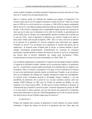 Insertion professionnelle des policiers des générations X et Y

35

certain nombre d’enquêtes consultées montrent l’importance des pairs tant chez les X que
chez les Y, comme il en sera question plus loin.
Dans ce contexte, quelle est l’attitude des employés par rapport à l’employeur ? En
d’autres termes qu’en est-il du rapport d’autorité en milieu de travail ? Dans un ouvrage
paru en 1990 sur La société québécoise en tendances, 1960-1990, les auteurs soulignaient
déjà le fait qu’il y avait depuis quelques décennies déjà une érosion de la figure d’autorité
du père. Cette érosion s’expliquait par la responsabilité légale exercée tout autant par la
mère que par le père, par la diminution de la taille de la famille, la généralisation du
travail salarié chez les femmes, des responsabilités autrefois assumées par la famille qui
le sont par l’État : santé et éducation, la littérature qui valorise l’image de la mère et
laisse dans l’ombre celle du père (Caldwell, 1990 : 282). Ce texte a été écrit au moment
de la jeunesse de la génération X. Peut-on extrapoler cette observation aux rapports
d’autorité au travail ? Les travailleurs de la génération X seraient mal perçus par les
employeurs : ils auraient moins d’intérêt pour le travail, se seraient attendus à devoir
changer d’orientation professionnelle, rechercheraient les occasions de croissance
personnelle et professionnelle en dehors des heures de travail (ce qu’ils ne compteraient
pas trouver dans le travail), tiendraient aux congés pour récompenser l’effort,
n’aimeraient pas les heures de travail interminables, etc. (Paré, 2001 : 9).
Les travailleurs appartenant à la génération X auraient ainsi développé certaines attitudes
à l’égard de la flexibilité d’emploi, attitudes qu’ils ont peut-être léguées à la génération
qui suit : la polyvalence comme qualité personnelle et la mobilité dans les rapports avec
l’entreprise. Dans ce contexte, la perspective d’un gain, à titre d’expérience en fonction
de son avenir professionnel, pourrait susciter un intérêt pour l’emploi, ce qu’on retrouve
chez les non-diplômés du collégial de l’enquête rétrospective auprès des non-diplômés.
La loyauté envers l’entreprise pourrait se développer lorsque l’employé y voit des
possibilités de promotion. De ce point de vue, les plus scolarisés seraient, selon une
enquête CROP effectuée en 2001 pour le Conseil du patronat du Québec, les plus
exigeants et les moins loyaux (2001 : 4). Dès qu’une occasion meilleure se présente, ils
n’hésiteraient pas à franchir le seuil de la porte. Comment réagiraient les jeunes de 2008
si on leur posait la même question, eux qui sont devant des perspectives d’embauche
encore plus intéressantes à cause de l’effet démographique où ils sont en train de devenir
une main-d’œuvre rare qu’il faudra soigner pour la conserver ?
La génération Y
D’après des enquêtes plus récentes, la génération X aurait transmis un certain nombre
d’attitudes à l’égard des milieux de travail à la génération qui suit. Ainsi, dans une

 