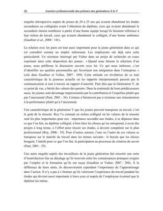 36

Insertion professionnelle des policiers des générations X et Y

enquête rétrospective auprès de jeunes de 20 à 25 ans qui avaient abandonné les études
secondaires ou collégiales avant l’obtention du diplôme, ceux qui avaient abandonné le
secondaire étaient nombreux à parler d’une bonne équipe lorsqu’ils faisaient référence à
leur milieu de travail, ceux qui avaient abandonné le collégial, d’une bonne ambiance
(Gauthier et al., 2004 : 141).
La relation avec les pairs est tout aussi importante pour la jeune génération dans ce qui
est considéré comme un emploi intéressant. Les employeurs ont déjà saisi cette
particularité. Un recruteur interrogé par Vultur dans un projet de recherche en cours
exprimait ainsi cette disposition des jeunes : « Quand nous faisons la sélection d’un
jeune, nous préférons la discussion ouverte avec lui. Ce qui nous intéresse, c’est
d’identifier ses qualités personnelles qui favorisent son intégration dans l’entreprise. »
(cité dans Gauthier et Vultur, 2007 : 289). Cette attitude est révélatrice de ce trait
caractéristique de la jeunesse actuelle où les rapports interpersonnels passent par la
communication et non à travers un rapport d’autorité. Paré dira que la Génération Y, de
ce point de vue, a hérité des valeurs des parents. Dans la continuité de leurs prédécesseurs
aussi, les jeunes sont davantage impressionnés par la contribution et l’expertise plutôt que
par l’ancienneté (Paré, 2001 : 36). Certains n’hésiteront pas à réclamer une rémunération
à la performance plutôt qu’à l’ancienneté.
Une caractéristique de la génération Y que les jeunes peuvent transposer au travail, c’est
le goût de la réussite. Roy l’a constaté en milieu collégial où les valeurs de la réussite
sont les plus importantes pour eux : importance accordée aux études, à se dépasser dans
ce que l’on fait, au diplôme collégial, à bien faire les choses qu’on entreprend, à avoir des
projets à long terme, à l’effort pour réussir ses études, à devenir compétent sur le plan
professionnel (Roy, 2006 : 39). Pour d’autres auteurs, l’une ou l’autre de ces valeurs se
transpose sur le marché du travail dans les termes suivants : le besoin que les choses
bougent, l’intérêt pour ce que l’on fait, la participation au processus de création du savoir
(Paré, 2001 : 35).
Une autre enquête auprès des travailleurs de la jeune génération fait ressortir une sorte
d’insatisfaction liée au décalage qu’ils trouvent entre les connaissances pratiques exigées
par l’emploi et la formation qu’ils ont reçue (Gauthier et Vultur, 2007 : 284). À la
différence de leurs aînés, ils découvriraient cependant l’importance de l’apprentissage
dans l’action. Il n’y a pas à s’étonner qu’ils valorisent l’expérience du travail pendant les
études qui devient aussi importante à leurs yeux et auprès de l’employeur éventuel que le
diplôme lui-même.

 