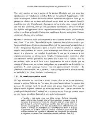 Insertion professionnelle des policiers des générations X et Y

37

Une autre question se pose à propos de la question identitaire qui peut avoir des
répercussions sur l’attachement au milieu de travail ou sentiment d’appartenance. Cette
question est inspirée de la recherche rétrospective auprès des non-diplômés. Ceux qui ne
peuvent se rabattre sur un statut professionnel ou qui n’ont pas de sécurité d’emploi
manifesteraient plus d’attachement à l’entreprise, surtout si elle a une certaine taille et
une aura dans leur milieu, alors que ceux qui ont une reconnaissance professionnelle par
leur diplôme ou l’appartenance à une corporation conservent leur identité professionnelle
même en cas de perte d’emploi. Un ingénieur en chômage demeure un ingénieur. Un sans
diplôme en chômage est un chômeur.
Que faut-il retenir des études qui concernent le travail comme domaine où s’expriment
des valeurs ? C’est moins l’âge qui départage les répondants dans plusieurs enquêtes que
la scolarité et le genre. Certaines valeurs semblent avoir été transmises d’une génération à
l’autre : l’importance du groupe de pairs, la relation entre la formation et l’emploi, un
rapport assez semblable à l’autorité ; mais on remarque une évolution des autorités par
rapport à la génération : on craindrait la génération X plus que la génération Y qui
exprime sans retenue ses attentes face à l’emploi. Certaines enquêtes montrent en effet
des différences entre les générations, mais encore plus en lien avec la scolarité : plus on
est scolarisé, moins on serait loyal envers l’organisation. Ce qui ne signifie pas un
manque d’éthique, mais une certaine indépendance qui se caractérise par la mobilité. La
génération X serait davantage tournée vers son épanouissement personnel — la
génération « individualiste » par excellence — alors que la génération Y place les valeurs
de sociabilité et les valeurs familiales à un haut niveau.
2.3.2

Le travail comme valeur en soi

Il s’agit maintenant de considérer le travail comme valeur en soi et non seulement,
comme le souligne Tchernia, de l’envisager à travers d’autres valeurs. Au moment des
périodes de chômage élevé, le travail prenait une grande importance. Une enquête
réalisée auprès de jeunes chômeurs au milieu des années 1980 — et qui constituent en
grande partie la génération X aujourd’hui — donne un aperçu de ce que certains jeunes
de cette époque attendaient du travail, le sens qu’ils lui donnaient :
« Travailler », c’est autre chose que d’être occupé. Certains interviewés
avaient tellement de choses à faire qu’il leur restait peu ou pas de temps à
consacrer à la recherche d’emploi. Le « travail », c’est un emploi salarié, à
plein temps et permanent autant que possible, dans l’entreprise privée ou
dans les services publics et non dans des tâches créées artificiellement pour
réduire le chômage. Ce n’est pas qu’ils n’aiment pas ces tâches-là ou qu’ils
n’apprécient pas le fait de s’y trouver, mais ça ne demeure qu’un moyen de
vivre en attendant une façon de se préparer à des occupations qui impliquent
le long terme, la carrière, une subsistance autonome (Gauthier, 1988 : 82).

 