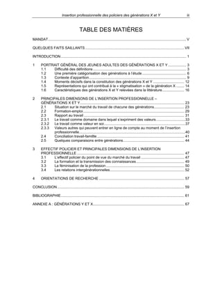 Insertion professionnelle des policiers des générations X et Y

iii

TABLE DES MATIÈRES
MANDAT.......................................................................................................................................... V
QUELQUES FAITS SAILLANTS ................................................................................................... VII
INTRODUCTION ............................................................................................................................. 1
1

PORTRAIT GÉNÉRAL DES JEUNES ADULTES DES GÉNÉRATIONS X ET Y .................. 3
1.1
Difficulté des définitions ............................................................................................. 3
1.2
Une première catégorisation des générations à l’étude ............................................ 6
1.3
Contexte d’apparition................................................................................................. 9
1.4
Moments décisifs dans la constitution des générations X et Y ............................... 12
1.5
Représentations qui ont contribué à la « stigmatisation » de la génération X ........ 14
1.6
Caractéristiques des générations X et Y relevées dans la littérature...................... 16

2

PRINCIPALES DIMENSONS DE L’INSERTION PROFESSIONNELLE –
GÉNÉRATIONS X ET Y........................................................................................................ 23
2.1
Situation sur le marché du travail de chacune des générations.............................. 23
2.2
Formation-emploi..................................................................................................... 29
2.3
Rapport au travail .................................................................................................... 31
2.3.1
Le travail comme domaine dans lequel s’expriment des valeurs .............................33
2.3.2
Le travail comme valeur en soi.................................................................................37
2.3.3
Valeurs autres qui peuvent entrer en ligne de compte au moment de l’insertion
professionnelle..........................................................................................................40
2.4
Conciliation travail-famillle ....................................................................................... 41
2.5
Quelques comparaisons entre générations............................................................. 44

3

EFFECTIF POLICIER ET PRINCIPALES DIMENSIONS DE L’INSERTION
PROFESSIONNELLE ........................................................................................................... 47
3.1
L’effectif policier du point de vue du marché du travail ........................................... 47
3.2
La formation et la transmission des connaissances................................................ 49
3.3
La féminisation de la profession .............................................................................. 50
3.4
Les relations intergénérationnelles.......................................................................... 52

4

ORIENTATIONS DE RECHERCHE ..................................................................................... 57

CONCLUSION............................................................................................................................... 59
BIBLIOGRAPHIE ........................................................................................................................... 61
ANNEXE A : GÉNÉRATIONS Y ET X........................................................................................... 67

 
