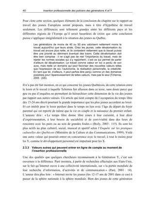 40

Insertion professionnelle des policiers des générations X et Y

Pour clore cette section, quelques éléments de la conclusion du chapitre sur le rapport au
travail des jeunes Européens seront proposés, mais à titre d’hypothèse de travail
seulement. Les différences sont tellement grandes entre les différents pays et les
différentes régions de l’Europe qu’il serait hasardeux de croire que cette conclusion
puisse s’appliquer intégralement à la situation des jeunes au Québec.
Les générations de moins de 40 ou 50 ans valorisent nettement moins le
travail aujourd’hui que leurs aînés. Chez les jeunes, cette dévalorisation du
travail est encore plus nette, et ils contestent nettement que le travail puisse
être une priorité au détriment éventuel des loisirs. Cette dévalorisation doit
être bien comprise : il ne s’agit pas de nier l’importance du travail, mais de
rejeter les normes sociales qui s’y rapportent ; c’est ce qui permet de parler
d’ailleurs de dévalorisation. Le travail comme valeur en soi a perdu de son
aura, mais reste un domaine qui peut favoriser des nouvelles valeurs telles
que l’expression de soi, l’autonomie, la réalisation personnelle, la créativité.
En tant que tel, d’ailleurs, il peut parfois être perçu comme un des domaines
possibles pour l’épanouissement de telles valeurs, mais pas le seul (Tchernia,
2005 : 226).

Il n’a pas été fait mention, en ce qui concerne les jeunes Québécois, de cette relation entre
le loisir et le travail à laquelle Tchernia fait allusion dans ce texte, sans doute parce que
peu ou pas d’enquêtes ne permettent de hiérarchiser cette dimension de la vie des jeunes
par rapport aux autres valeurs. Un article qui tient compte de l’occupation du temps libre
des 15-24 ans décrit pourtant la grande importance que les plus jeunes accordent au loisir.
Et cet intérêt pour le loisir perdure dans le temps en lien avec l’âge du départ du foyer
parental qui est reporté de même que la vie en couple et la naissance du premier enfant.
L’auteure dira : « Le temps libre donne libre cours à leur curiosité, à leur désir
d’expérimentation, à leur besoin de sociabilité et de convivialité dans des lieux de
rencontre avec les pairs ou au sein de grandes foules » (Boily, 2003 : 115). Ils sont les
plus actifs au plan culturel, social, musical et sportif selon l’Enquête sur les pratiques
culturelles des Québécois (Ministère de la Culture et des Communications, 1999). Voilà
une autre valeur qui pourrait entrer en concurrence avec le travail, à tout le moins pour
les Y, comme le développement personnel est important pour les X.
2.3.3

Valeurs autres qui peuvent entrer en ligne de compte au moment de
l’insertion professionnelle

Une des qualités que quelques chercheurs reconnaissent à la Génération Y, c’est son
ouverture à la différence. Paré insistera, à partir de recherches effectuées aux Etats-Unis,
sur le fait qu’Internet ouvre à une collectivité internationale, sur « la portée mondiale de
leur recherche d’information, d’activités et de communication » (Paré, 2001 : 14).
L’auteur dira plus loin : « Internet invite les jeunes (les 12-17 ans de 2001 dans ce cas) à
passer de la sphère nationale à la sphère mondiale. Bien des jeunes de cette génération

 