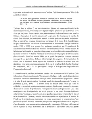 Insertion professionnelle des policiers des générations X et Y

43

expression peut aussi avoir la connotation qu’attribue Paré dans ce portrait qu’il fait de la
génération Internet :
Les jeunes de la génération Internet ne semblent pas se définir en fonction
des autres. La rébellion de cette génération consistera à se comporter non
pas de façon pire, mais de façon meilleure que ses prédécesseurs (Paré,
2001 : 11).

Toujours dans le tableau 7, sur les trois derniers thèmes qui concernent l’emploi et la
situation économique, les hommes sont légèrement plus optimistes que les femmes. D’où
vient que les jeunes femmes soient plus pessimistes que les jeunes hommes sur tous les
thèmes, à l’exception de leur vie amoureuse ? La présence des femmes sur le marché du
travail étant devenue un phénomène normal, d’autres questions se posent maintenant.
Dans le cadre d’une revue de littérature sur les facteurs de la baisse de la fécondité dans
les pays industrialisés, les travaux récents montrent un revirement d’optique depuis les
années 1980 et 1990 à ce propos. Les analystes considèrent que l’évocation de la
scolarisation des femmes et de leur présence sur le marché du travail comme facteurs de
la baisse de la fécondité ne joue plus. On constate le même phénomène aujourd’hui chez
les moins scolarisés et chez les femmes à la maison qui n’ont pas plus d’enfants que les
plus scolarisés. Jusqu’aux années 1990, on se posait la question à savoir comment
aménager la vie quotidienne de façon à tenir compte des exigences de l’organisation du
travail. On se demande plutôt aujourd’hui comment le marché du travail doit être
réaménagé pour tenir compte des exigences de la vie du couple et de la famille (Gauthier
et Charbonneau, 2002 : 25). Le paradigme a changé et n’est pas sans implication sur
l’organisation du travail.
La féminisation de certaines professions, comme c’est le cas dans l’effectif policier (voir
information ci-haut), mérite aussi d’être analysée. Quelques études auprès de professions
qui se sont féminisées apportent un éclairage sur les transformations qui peuvent s’opérer
à la suite de cette transformation. Une étude auprès des jeunes femmes qui s’en vont en
pharmacie (Collin, 1992) — la même chose se produit chez celles qui sont en
médecine — renseigne sur ces changements en cours. Les femmes, plus que les hommes,
choisissent le salariat de préférence à l’entrepreneuriat dans cette profession. Cela a des
conséquences sur la disponibilité au travail puisque, si les jeunes femmes choisissent
cette forme d’exercice de la profession, c’est qu’elles veulent pouvoir concilier le travail
et la vie familiale. Certains y verront une dévalorisation de la profession. L’auteure de
l’étude sur la profession de pharmacien y a perçu, au contraire, la revalorisation d’une
profession qui était devenue, à toute fin pratique, une entreprise commerciale. L’exigence
d’une formation plus poussée, entre autres dans les pharmacies d’hôpitaux où le salariat
est en vigueur, a obligé l’ensemble de la profession à développer une plus grande

 
