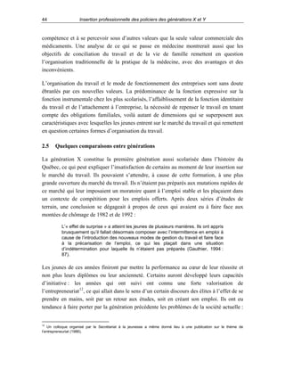 44

Insertion professionnelle des policiers des générations X et Y

compétence et à se percevoir sous d’autres valeurs que la seule valeur commerciale des
médicaments. Une analyse de ce qui se passe en médecine montrerait aussi que les
objectifs de conciliation du travail et de la vie de famille remettent en question
l’organisation traditionnelle de la pratique de la médecine, avec des avantages et des
inconvénients.
L’organisation du travail et le mode de fonctionnement des entreprises sont sans doute
ébranlés par ces nouvelles valeurs. La prédominance de la fonction expressive sur la
fonction instrumentale chez les plus scolarisés, l’affaiblissement de la fonction identitaire
du travail et de l’attachement à l’entreprise, la nécessité de repenser le travail en tenant
compte des obligations familiales, voilà autant de dimensions qui se superposent aux
caractéristiques avec lesquelles les jeunes entrent sur le marché du travail et qui remettent
en question certaines formes d’organisation du travail.
2.5

Quelques comparaisons entre générations

La génération X constitue la première génération aussi scolarisée dans l’histoire du
Québec, ce qui peut expliquer l’insatisfaction de certains au moment de leur insertion sur
le marché du travail. Ils pouvaient s’attendre, à cause de cette formation, à une plus
grande ouverture du marché du travail. Ils n’étaient pas préparés aux mutations rapides de
ce marché qui leur imposaient un moratoire quant à l’emploi stable et les plaçaient dans
un contexte de compétition pour les emplois offerts. Après deux séries d’études de
terrain, une conclusion se dégageait à propos de ceux qui avaient eu à faire face aux
montées de chômage de 1982 et de 1992 :
L’« effet de surprise » a atteint les jeunes de plusieurs manières. Ils ont appris
brusquement qu’il fallait désormais composer avec l’intermittence en emploi à
cause de l’introduction des nouveaux modes de gestion du travail et faire face
à la précarisation de l’emploi, ce qui les plaçait dans une situation
d’indétermination pour laquelle ils n’étaient pas préparés (Gauthier, 1994 :
87).

Les jeunes de ces années finiront par mettre la performance au cœur de leur réussite et
non plus leurs diplômes ou leur ancienneté. Certains auront développé leurs capacités
d’initiative : les années qui ont suivi ont connu une forte valorisation de
l’entrepreneuriat 12 , ce qui allait dans le sens d’un certain discours des élites à l’effet de se
prendre en mains, soit par un retour aux études, soit en créant son emploi. Ils ont eu
tendance à faire porter par la génération précédente les problèmes de la société actuelle :

12

Un colloque organisé par le Secrétariat à la jeunesse a même donné lieu à une publication sur le thème de
l’entrepreneuriat (1986).

 