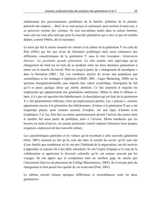Insertion professionnelle des policiers des générations X et Y

45

endettement des gouvernements, problèmes de la famille, pollution de la planète,
précarité des emplois… Bref, ils se sont perçus et continuent, pour certains d’entre eux, à
se percevoir comme des victimes. Ils sont eux-mêmes entrés dans la culture Internet,
mais cela est venu plus tard que pour la nouvelle génération qui a suivi et qui est tombée
dedans, comme Obélix, dès la naissance.
Le texte qui fait le mieux ressortir les valeurs et la culture de la génération Y est celui de
Paré (2001) qui fait une revue de littérature synthétique mais assez exhaustive des
différentes caractéristiques de la génération Y sous le titre évocateur : Génération
Internet : La prochaine grande génération. Ce titre montre sans équivoque qu’un
changement de fond est en train de se produire entre les deux dernières générations à
entrer sur le marché du travail. Paré ira jusqu’à parler de « changement de paradigme »
dans la formation (2001 : 20). Les nombreux articles de revues tant populaires que
scientifiques et les sondages à répétition (CROP, 2001 ; Léger Marketing, 2008) sur la
question intergénérationnelle, peu importe leur valeur scientifique, témoignent du fait
qu’il se passe quelque chose qui mérite attention. Ce fait surprend et inquiète les
employeurs qui appartiennent aux générations antérieures. Même si, dans le tableau cihaut, il n’a pas été question des babyboomers, la description qui est faite de la génération
X y fait généralement référence, bien qu’implicitement parfois. Les « patrons », certains
appartenant encore à la génération des babyboomers, d’autres à la génération X qui a été
longtemps placée, pour certains secteurs d’emploi, sur une ligne d’attente (voir
Graphiques 2 et 2a), font face au même questionnement devant l’arrivée des jeunes dont
le nombre fait aussi partie du problème, mais à l’inverse. Moins nombreux que les
besoins en main-d’œuvre, ces jeunes pourraient vouloir imposer fortement leurs propres
exigences, expression de leur nouvelle culture.
Les caractéristiques générales et les valeurs qu’on reconnaît à cette nouvelle génération
(Paré, 2001) tiennent au fait qu’ils sont nés dans la société du savoir, qu’ils sont nés
d’une famille peu nombreuse où ils ont pris l’habitude de la négociation, ont été motivés
à apprendre et exposés tôt à des défis stimulants. Ils ont l’esprit d’équipe et le sens de la
collaboration et apprécient la diversité culturelle qu’ils ont connue souvent par les
voyages. Ils ont appris que la compétence était un meilleur gage de succès que
l’ancienneté (Service de placement du Collège Maisonneuve, 2005). Ils n’ont pas peur du
changement et font passer leur qualité de vie avant tout (Paré, 2001).
Le tableau suivant résume quelques différences et ressemblances entre les deux
générations :

 