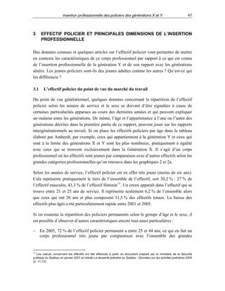 Insertion professionnelle des policiers des générations X et Y

3

47

EFFECTIF POLICIER ET PRINCIPALES DIMENSIONS DE L’INSERTION
PROFESSIONNELLE

Des données connues et quelques articles sur l’effectif policier vont permettre de mettre
en contexte les caractéristiques de ce corps professionnel par rapport à ce qui est connu
de l’insertion professionnelle de la génération Y et de son rapport avec les générations
aînées. Les jeunes policiers sont-ils des jeunes adultes comme les autres ? Qu’est-ce qui
les différencie ?
3.1

L’effectif policier du point de vue du marché du travail

Du point de vue générationnel, quelques données concernant la répartition de l’effectif
policier selon les années de service et le sexe se doivent d’être signalées à cause de
certaines particularités apparues au cours des dernières années et qui peuvent expliquer
un malaise entre les générations. De même, l’âge et l’appartenance à l’une ou l’autre des
générations décrites dans la première partie de ce rapport, peuvent jouer sur les rapports
intergénérationnels au travail. Si on place les effectifs policiers par âge dans le tableau
élaboré par Amherdt, par exemple, ceux qui appartiennent à la génération Y et ceux qui
sont à la limite des générations X et Y sont les plus nombreux, pratiquement à égalité
avec ceux qui se trouvent exclusivement dans la Génération X. Il s’agit d’un corps
professionnel où les effectifs sont jeunes par comparaison avec d’autres effectifs selon les
grandes catégories professionnelles qu’on retrouve dans les graphiques 2 et 2a.
Selon les années de service, l’effectif policier est en effet très jeune (moins de six ans).
Cela représente pratiquement le tiers de l’ensemble de l’effectif, soit 30,2 % : 27 % de
l’effectif masculin, 43,3 % de l’effectif féminin 13 . Un creux apparaît dans l’effectif qui se
trouve entre 21 et 25 ans de service. Il représente seulement 6,2 % de l’ensemble alors
que ceux qui ont 26 ans et plus composent 11,5 % des effectifs totaux. La baisse des
effectifs plus âgés a été particulièrement rapide entre 2001 et 2005.
Si on examine la répartition des policiers permanents selon le groupe d’âge et le sexe, il
est possible d’observer d’autres caractéristiques encore tout aussi particulières :
− En 2005, 72 % de l’effectif policier permanent a entre 25 et 44 ans, ce qui en fait un
corps professionnel très jeune par comparaison avec l’ensemble des grandes

13

Les calculs concernant les effectifs ont été effectués à partir du document préparé par le ministère de la Sécurité
publique du Québec en janvier 2007 et intitulé La desserte policière au Québec : Données sur les activités policières 2005
(p. 11-12).

 