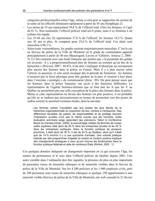 48

Insertion professionnelle des policiers des générations X et Y

catégories professionnelles selon l’âge, même si cela peut se rapprocher du secteur de
la santé où les effectifs diminuent rapidement à partir de 45 ans (Graphique 2).
− Les moins de 35 ans représentent 38,8 % de l’effectif total. Chez les femmes, il s’agit
de 61 %. Non seulement, l’effectif policier total est-il jeune, mais il se féminise à un
rythme très rapide.
− Les 35-44 ans (les X) représentent 37,6 % de l’effectif, les femmes 18,3 %. Quant
aux 45 ans et plus, ils comptent pour 23,6 % de l’effectif total. Ces aînés sont
masculins à 96,3 %.
− Selon toute vraisemblance, les gradés seraient majoritairement masculins. C’est le cas
au Service de police de la Ville de Montréal où le grade de commandant apparaît
principalement à partir de 40 ans (Beauregard, Lavoie et Vallières, Annexe 2, 2006 :
3). Ce fait contraste avec une étude française qui montre que « la pyramide des grades
est inversée : il y a proportionnellement plus de femmes au sommet qu’au bas de la
hiérarchie » (Pruvost, 2007 : 86-87). Cela doit s’expliquer d’abord par un recrutement
plus ancien des femmes dans la police en France. Mais il y a plus encore selon
l’article en question, et cela serait inculqué dès la période de formation : les femmes
n’auraient pas la force physique pour être gardien de la paix et seraient à leur place
dans l’enceinte « protégée » du commissariat (Idem : 89). On peut penser aussi que
les femmes, dans la police française, ont accès à des fonctions différentes. La
représentation de l’égalité hommes-femmes que se font tant les X que les Y au
Québec ne permettrait pas une telle conception de la place des femmes dans la police.
Même si cette représentation en faveur des femmes est plus positive, il est probable
qu’elle ne se traduise pas nécessairement en termes de promotion vers des postes de
cadres comme le montrent certaines études, dont la suivante :
Les femmes cadres n’accèdent pas aux postes les plus élevés de la
hiérarchie organisationnelle en proportion de leur nombre à l’embauche. Des
différences sensibles de salaire, de responsabilités et de prestige donnent
l’impression qu’elles n’ont pas le même succès que les hommes. Cette
évaluation sommaire exige cependant des précisions. Selon le Conference
Board du Canada (Orser, 2000), le pourcentage médian de femmes de niveau
cadre supérieur était alors de 20 % dans les entreprises privées et de 40 %
dans les entreprises publiques. Dans la fonction publique de plusieurs
provinces, il était alors de 35 %. Il est de 24 % au Québec, alors qu’il n’était
que de 14 % environ il y a une quinzaine d’années. Une volonté politique
traduite par des programmes d’égalité en emploi et d’action positive explique
des changements analogues à ceux qu’ont connus les Américaines dans la
fonction publique fédérale et celle de nombreux États (Rinfret, 2003 : 1).

Ces quelques données indiquent un changement important en ce qui concerne l’âge, les
années de permanence et le sexe dans l’effectif policier du Québec depuis 2001. Une
autre variable dans l’embauche doit être signalée, la présence de plus en plus importante
de personnes issues de minorités ethniques et de minorités visibles dans le Service de
police de la Ville de Montréal. Sur les 4 200 policiers et les 1 000 employés civils, près
de 380 personnes sont issues de minorités ethniques et quelque 190 appartiennent à une
minorité visible (Service de police de la Ville de Montréal, site web consulté le 21 février

 