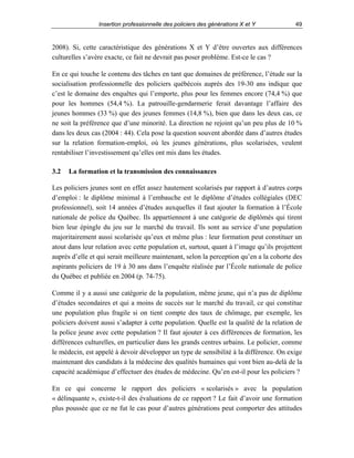 Insertion professionnelle des policiers des générations X et Y

49

2008). Si, cette caractéristique des générations X et Y d’être ouvertes aux différences
culturelles s’avère exacte, ce fait ne devrait pas poser problème. Est-ce le cas ?
En ce qui touche le contenu des tâches en tant que domaines de préférence, l’étude sur la
socialisation professionnelle des policiers québécois auprès des 19-30 ans indique que
c’est le domaine des enquêtes qui l’emporte, plus pour les femmes encore (74,4 %) que
pour les hommes (54,4 %). La patrouille-gendarmerie ferait davantage l’affaire des
jeunes hommes (33 %) que des jeunes femmes (14,8 %), bien que dans les deux cas, ce
ne soit la préférence que d’une minorité. La direction ne rejoint qu’un peu plus de 10 %
dans les deux cas (2004 : 44). Cela pose la question souvent abordée dans d’autres études
sur la relation formation-emploi, où les jeunes générations, plus scolarisées, veulent
rentabiliser l’investissement qu’elles ont mis dans les études.
3.2

La formation et la transmission des connaissances

Les policiers jeunes sont en effet assez hautement scolarisés par rapport à d’autres corps
d’emploi : le diplôme minimal à l’embauche est le diplôme d’études collégiales (DEC
professionnel), soit 14 années d’études auxquelles il faut ajouter la formation à l’École
nationale de police du Québec. Ils appartiennent à une catégorie de diplômés qui tirent
bien leur épingle du jeu sur le marché du travail. Ils sont au service d’une population
majoritairement aussi scolarisée qu’eux et même plus : leur formation peut constituer un
atout dans leur relation avec cette population et, surtout, quant à l’image qu’ils projettent
auprès d’elle et qui serait meilleure maintenant, selon la perception qu’en a la cohorte des
aspirants policiers de 19 à 30 ans dans l’enquête réalisée par l’École nationale de police
du Québec et publiée en 2004 (p. 74-75).
Comme il y a aussi une catégorie de la population, même jeune, qui n’a pas de diplôme
d’études secondaires et qui a moins de succès sur le marché du travail, ce qui constitue
une population plus fragile si on tient compte des taux de chômage, par exemple, les
policiers doivent aussi s’adapter à cette population. Quelle est la qualité de la relation de
la police jeune avec cette population ? Il faut ajouter à ces différences de formation, les
différences culturelles, en particulier dans les grands centres urbains. Le policier, comme
le médecin, est appelé à devoir développer un type de sensibilité à la différence. On exige
maintenant des candidats à la médecine des qualités humaines qui vont bien au-delà de la
capacité académique d’effectuer des études de médecine. Qu’en est-il pour les policiers ?
En ce qui concerne le rapport des policiers « scolarisés » avec la population
« délinquante », existe-t-il des évaluations de ce rapport ? Le fait d’avoir une formation
plus poussée que ce ne fut le cas pour d’autres générations peut comporter des attitudes

 