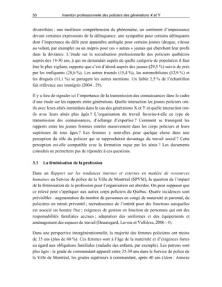 50

Insertion professionnelle des policiers des générations X et Y

diversifiées : une meilleure compréhension du phénomène, un sentiment d’impuissance
devant certaines expressions de la délinquance, une sympathie pour certains délinquants
dont l’importance du délit peut apparaître ambigüe pour certains jeunes (drogue, vitesse
au volant, par exemple) ou un mépris pour ces « autres » jeunes qui cherchent leur profit
dans la déviance. L’étude sur la socialisation professionnelle des policiers québécois
auprès des 19-30 ans, à qui on demandait auprès de quelle catégorie de population il faut
être le plus vigilant, rapporte que c’est d’abord auprès des jeunes (29,5 %) suivis de près
par les trafiquants (28,6 %). Les autres truands (15,4 %), les automobilistes (12,9 %) et
les drogués (11,1 %) se partagent les autres mentions. Un faible 2,5 % de l’échantillon
fait référence aux immigrés (2004 : 29).
Il y a lieu de signaler ici l’importance de la transmission des connaissances dans le cadre
d’une étude sur les rapports entre générations. Quelle interaction les jeunes policiers ontils avec leurs aînés immédiats dans le cas des générations X et Y et quelle interaction ontils avec leurs aînés plus âgés ? L’organisation du travail favorise-t-elle ce type de
transmission des connaissances, d’échange d’expertise ? Comment se transigent les
rapports entre les jeunes femmes entrées massivement dans les corps policiers et leurs
supérieurs de tous âges ? Les femmes y sont-elles pour quelque chose dans une
perception du rôle du policier qui se rapprocherait davantage du travail social ? Cette
perception est-elle compatible avec la formation reçue par les aînés ? Les documents
consultés ne permettent pas de répondre à ces questions.
3.3

La féminisation de la profession

Dans un Rapport sur les tendances internes et externes en matière de ressources
humaines au Service de police de la Ville de Montréal (SPVM), la question de l’impact
de la féminisation de la profession pour l’organisation est abordée. On peut supposer que
ce relevé peut s’appliquer aux autres corps policiers du Québec. Quatre incidences sont
prévisibles : augmentation du nombre de personnes en congé de maternité et parental, de
policières en retrait préventif ; recrudescence de l’intérêt pour des fonctions auxquelles
est associé un horaire fixe ; exigences de gestion en fonction de personnes qui ont des
responsabilités familiales accrues ; adaptation des uniformes et des équipements et
aménagement des espaces de travail (Beauregard, Lavoie et Vallières, 2006 : 4).
Dans une perspective intergénérationnelle, la majorité des femmes policières ont moins
de 35 ans (plus de 60 %). Ces femmes sont à l’âge de la maternité et d’exigences fortes
eu égard aux obligations familiales (maladie des enfants, par exemple). Les patrons sont
plus âgés : le grade de commandant apparaît entre 35-39 ans dans le Service de police de
la Ville de Montréal, les grades supérieurs à commandant, après 40 ans (Idem : Annexe

 
