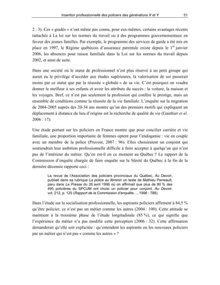 Insertion professionnelle des policiers des générations X et Y

51

2 : 3). Ces « gradés » n’ont même pas connu, pour eux-mêmes, certains avantages récents
rattachés à La loi sur les normes du travail ou à des programmes gouvernementaux en
faveur des jeunes familles. Par exemple, le programme des services de garde a été mis en
place en 1997, le Régime québécois d’assurance parentale existe depuis le 1er janvier
2006, les absences pour raison familiale dans la Loi sur les normes du travail depuis
2002, et ainsi de suite.
Dans une société où le statut de professionnel n’est plus réservé à un petit groupe qui
aurait eu le privilège d’accéder aux études supérieures, la valorisation de soi passerait
moins par ce statut que par la réussite « globale » de sa vie. C’est pourquoi on voudra
donner le meilleur à ses enfants et avoir les attributs du succès : la voiture, la maison et
les voyages. Bref, ce n’est pas seulement la profession qui confère le prestige, mais un
ensemble de conditions comme la réussite de la vie familiale. L’enquête sur la migration
de 2004-2005 auprès des 20-34 ans montre qu’un des premiers motifs qui expliquent un
déplacement à distance du lieu d’origine est la recherche de qualité de vie (Gauthier et al.
2006 : 17).
Une étude portant sur les policiers en France montre que pour concilier carrière et vie
familiale, une proportion importante de femmes optent pour l’endogamie : vie en couple
avec un membre de la police (Pruvost, 2007 : 96). Elles choisiraient un conjoint qui
soutiendrait leur ambition professionnelle difficile à faire accepter à quelqu’un qui n’est
pas de l’intérieur du métier. Qu’en est-il en ce moment au Québec ? Le rapport de la
Commission d’enquête chargée de faire enquête sur la Sûreté du Québec à la fin de la
dernière décennie rapporte ceci :
La revue de l’Association des policiers provinciaux du Québec, Au Devoir,
publiait dans sa rubrique La police au féminin un texte de Mathieu Perreault,
paru dans La Presse du 26 avril 1996 où on affirmait que plus de 80 % des
495 policières du SPCUM ont choisi un policier pour conjoint. Au Devoir,
vol. 212, p. 125 (Rapport de la Commission d’enquête…, 1998 : 788).

Dans l’étude sur la socialisation professionnelle, les aspirants policiers affirment à 84,5 %
qu’être policier, ce n’est pas un métier comme les autres (2004 : 100). Cette attitude se
maintient à la troisième phase de l’étude longitudinale (85 %), ce qui signifie que
l’expérience du métier n’a pas modifié cette perception (2006 : 32). Cette affirmation
demanderait qu’elle soit explicitée : qu’entendent les aspirants ou les nouveaux policiers
par un métier qui n’est pas « comme les autres » ?

 