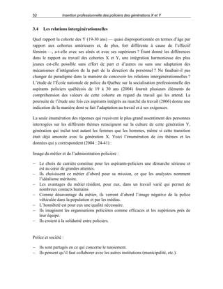 52

3.4

Insertion professionnelle des policiers des générations X et Y

Les relations intergénérationnelles

Quel rapport la cohorte des Y (19-30 ans) — quasi disproportionnée en termes d’âge par
rapport aux cohortes antérieures et, de plus, fort différente à cause de l’effectif
féminin —, a-t-elle avec ses aînés et avec ses supérieurs ? Étant donné les différences
dans le rapport au travail des cohortes X et Y, une intégration harmonieuse des plus
jeunes est-elle possible sans effort de part et d’autres ou sans une adaptation des
mécanismes d’intégration de la part de la direction du personnel ? Ne faudrait-il pas
changer de paradigme dans la manière de concevoir les relations intergénérationnelles ?
L’étude de l’École nationale de police du Québec sur la socialisation professionnelle des
aspirants policiers québécois de 19 à 30 ans (2004) fournit plusieurs éléments de
compréhension des valeurs de cette cohorte en regard du travail qui les attend. La
poursuite de l’étude une fois ces aspirants intégrés au marché du travail (2006) donne une
indication de la manière dont se fait l’adaptation au travail et à ses exigences.
La seule énumération des réponses qui reçoivent le plus grand assentiment des personnes
interrogées sur les différents thèmes renseignent sur la culture de cette génération Y,
génération qui inclut tout autant les femmes que les hommes, même si cette transition
était déjà amorcée avec la génération X. Voici l’énumération de ces thèmes et les
données qui y correspondent (2004 : 24-41) :
Image du métier et de l’administration policière :
− Le choix de carrière constitue pour les aspirants-policiers une démarche sérieuse et
est au cœur de grandes attentes.
− Ils choisissent ce métier d’abord pour sa mission, ce que les analystes nomment
l’idéalisme méritoire.
− Les avantages du métier résident, pour eux, dans un travail varié qui permet de
nombreux contacts humains
− Comme désavantage du métier, ils verront d’abord l’image négative de la police
véhiculée dans la population et par les médias.
− L’honnêteté est pour eux une qualité nécessaire.
− Ils imaginent les organisations policières comme efficaces et les supérieurs près de
leur équipe.
− Ils croient à la solidarité entre policiers.

Police et société :
− Ils sont partagés en ce qui concerne le tutoiement.
− Ils pensent qu’il faut collaborer avec les autres institutions (municipalité, etc.).

 