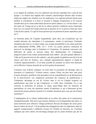 54

Insertion professionnelle des policiers des générations X et Y

et un rapport de confiance avec les supérieurs qui devront cependant être « près de leur
équipe ». Ce dernier trait rappelle bien certaines caractéristiques décrites dans d’autres
études par rapport aux relations avec les employeurs. Les aspirants policiers disent aussi
préférer la conciliation à la force et récusent le langage irrespectueux et les moyens
interdits bien qu’ils soient ambivalents devant les petits cadeaux. La « loi du silence » qui
fait partie de l’image qu’on se fait de la culture policière semblerait moins importante
pour eux. Les auteurs de l’étude notent que la question sur la vie privée n’était pas claire
et devait être reprise. Il s’agit là d’une question qui est pourtant de prime importance pour
les Y.
La troisième phase de l’enquête longitudinale, après deux ans d’expérience qui ont
conduit plusieurs des répondants à la permanence, montre la persistance d’attitudes
énumérées plus haut et, en même temps, une certaine perméabilité à une culture policière
plus traditionnelle (ENPQ, 2006, vol. 3 : 8-10). Les jeunes policiers continuent de
percevoir un décalage entre la formation et l’expérience. Ils prennent conscience des
difficultés du métier et peuvent même être désillusionnés. Ils s’imprègnent
progressivement d’une culture professionnelle bien établie : une plus grande adhésion à
l’idée qu’ils peuvent recevoir des cadeaux ; une plus grande acceptation aussi de la loi du
silence sauf chez les femmes ; une « attitude majoritairement négative à l’égard de
l’autorité organisationnelle ». Il est donc possible de constater au moins trois domaines
où la réflexion s’impose du point de vue de la gestion du personnel.
Comment, tout d’abord, expliquer cet écart dans la perception du décalage entre la
formation et l’expérience ? Certains auteurs, comme Vultur cité plus haut, mais pour
d’autres domaines, qualifient cette perception soit de surqualification ou de déclassement
de la main-d’œuvre. Les employeurs poseraient des exigences de qualifications à
l’embauche, davantage en vue de l’avenir, dans le cas où l’emploi exigerait ces
qualifications, que pour ce que l’employeur a à offrir dans l’immédiat. En ce qui
concerne la profession de policier, le séjour quasi-obligé dans les fonctions de
patrouilleurs au cours des premières années d’expérience et qui n’intéressent qu’une
minorité des jeunes policiers pourrait-il se moduler autrement pour ceux qui ont d’autres
aspirations ?
L’imprégnation de la culture traditionnelle de la police fait partie de la transmission
intergénérationnelle. Elle tient à une certaine ambiance et à la fréquentation des aînés. Ce
point mériterait aussi réflexion. Chaque profession finit par développer des zones grises
dans la culture du travail : l’art de profiter des échappatoires dans les règlements, dans les
rapports interpersonnels à différents niveaux de l’échelle de direction, etc. Comment
expliquer que cette culture soit davantage partagée par les jeunes hommes que par les

 