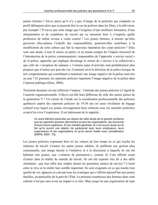 Insertion professionnelle des policiers des générations X et Y

55

jeunes femmes ? Est-ce parce qu’il n’y a pas d’image de la policière qui comporte ce
profil délinquant alors que ce pourrait être le cas du policier dans les films, à la télévision,
par exemple ? N’est-ce pas cette image que l’exigence d’une meilleure formation, d’une
rémunération et de conditions de travail qui se mesurent bien à n’importe quelle
profession de même niveau a voulu contrer ? Les jeunes femmes, à mesure qu’elles
graviront elles-mêmes l’échelle des responsabilités, pourront-elles contribuer à la
modification de cette culture qui fait la mauvaise réputation des corps policiers ? Elles
sont sans doute, à tout le moins en partie, et en tenant compte de l’impact structurel de
l’introduction de la police communautaire, responsables de l’approche « service social »
de la police, approche qui implique davantage la notion de « service à la collectivité »
que celle de « réception de cadeaux ». Certains types d’activités sont probablement plus
propices que d’autres aux pots-de-vin. Comment sévit la direction de la police lorsque de
tels comportements qui contribuent à maintenir une image négative de la police sont mis
au jour ? Et pourtant, les aspirants policiers regrettent l’image négative de la police dans
l’opinion publique (Idem, 2004).
Troisième domaine où une réflexion s’impose : l’attitude des jeunes policiers à l’égard de
l’autorité organisationnelle. Celle-ci est-elle bien différente de celle des autres jeunes de
la génération Y ? Un extrait de l’étude sur la socialisation professionnelle des policiers
québécois auprès des aspirants policiers de 19-30 ans est assez révélateur du bagage
culturel avec lequel ces jeunes envisageaient leurs relations avec les autorités policières
avant d’en vivre l’expérience. Il est intéressant de le rappeler :
Un autre élément particulier qui ressort de cette étude est la grande confiance
que les aspirants policiers démontrent envers les organisations, les structures
et leurs futurs supérieurs. D’une manière générale, ils n’ont aucun doute sur le
fait qu’ils auront une relation de partenariat avec leurs employeurs, leurs
superviseurs et les organisations et qu’ils seront traités avec considération
(ENPQ, 2004 : 79).

Les jeunes policiers expriment bien ici les valeurs de leur temps en ce qui touche les
relations de travail. Comme les autres jeunes adultes, ils préfèrent une gestion plus
consensuelle, une marge laissée à l’initiative et à la discussion à laquelle ils ont été
habitués très jeunes, une « relation de partenariat », comme ils l’ont affirmé avant
d’entrer dans la réalité du marché du travail. Ils ont été exposés très tôt à des défis
stimulants : que leur offre leur emploi durant les premières années de service ? L’écart
entre le rêve et la réalité leur semble important. Ils sont exigeants en ce qui touche leur
qualité de vie, appuyés en cela par tous les avantages qui s’offrent aujourd’hui aux jeunes
familles, en particulier de la part de l’État. La présence nombreuse des femmes dans cette
cohorte n’est pas sans avoir un impact à ce titre. Mais jusqu’où une organisation de type

 