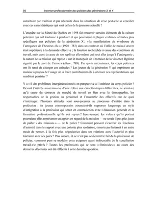 56

Insertion professionnelle des policiers des générations X et Y

autoritaire par tradition et par nécessité dans les situations de crise peut-elle se concilier
avec ces caractéristiques qui sont celles de la jeunesse actuelle ?
L’enquête sur la Sûreté du Québec en 1998 fait ressortir certains éléments de la culture
policière qui ont tendance à perdurer et qui pourraient expliquer certaines attitudes plus
spécifiques aux policiers de la génération X : « la manifestation du syndrome de
l’arrogance de l’heureux élu » (1998 : 787) dans un contexte où l’offre de main-d’œuvre
était supérieure à la demande effective ; la fonction recherchée à cause des conditions de
travail, mais aussi à cause de son repli sur elle-même qui peut aller jusqu’à l’endogamie ;
la nature de la mission qui repose « sur le monopole de l’exercice de la violence légitime
signalé par le port de l’arme » (Idem : 788). Par quels mécanismes, les corps policiers
ont-ils tenté de changer ces attitudes ? Les jeunes de la génération Y qui expriment un
malaise à propos de l’usage de la force contribueront-ils à atténuer ces représentations qui
semblent persister ?
Y a-t-il des problèmes intergénérationnels en perspective à l’intérieur du corps policier ?
Devant l’arrivée aussi massive d’une relève aux caractéristiques différentes, ne serait-ce
qu’à cause du contexte du marché du travail en lien avec la démographie, les
responsables de la gestion du personnel et l’ensemble des effectifs ont de quoi
s’interroger. Plusieurs attitudes sont sous-jacentes au processus d’entrée dans la
profession : les jeunes contemporains pourraient-ils supporter longtemps un style
d’intégration à la profession qui serait en contradiction avec l’éducation générale et la
formation professionnelle qu’ils ont reçues ? Inversement, les valeurs qu’ils portent
pourraient-elles représenter un apport en regard de la mission — ne serait-il pas plus juste
de parler « des missions » — de la police ? Comment peuvent s’exercer les fonctions
d’autorité dans le rapport avec une cohorte plus scolarisée, ouverte par Internet à un autre
mode de penser, à la fois plus négociatrice dans ses relations avec l’autorité et plus
tolérante avec ses pairs ? Plus encore, et ce n’est pas seulement le fait de la profession de
policier, comment peut se moduler cette exigence quasi indiscutable de la conciliation
travail-vie privée ? Toutes les professions qui se sont « féminisées » au cours des
dernières décennies ont dû réfléchir à cette dernière question.

 