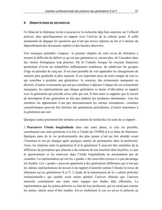 Insertion professionnelle des policiers des générations X et Y

4

57

ORIENTATIONS DE RECHERCHE

Ce bilan de la littérature invite à poursuivre la recherche déjà bien amorcée sur l’effectif
policier, plus spécifiquement en rapport avec l’arrivée de la cohorte jeune. Il suffit
maintenant de dégager les questions qui n’ont pas trouvé réponse au fur et à mesure du
dépouillement des documents repérés et des lacunes observées.
Une remarque préalable s’impose : le premier chapitre de cette revue de littérature a
montré la difficulté de définir ce qu’est une génération et, encore plus, de l’encadrer dans
des limites biologiques trop précises. De là l’intérêt, lorsque les moyens financiers
permettent d’avoir un échantillon suffisamment nombreux, de subdiviser les groupes
d’âge en périodes de cinq ans. Il est ainsi possible de voir apparaître les changements de
manière plus graduelle et plus nuancée. Il est important aussi de tenir compte de tout ce
qui contribue à produire une génération : le contexte, des événements marquants ou
décisifs, d’autres événements qui ont pu contribuer à déjouer l’impact de ces événements
marquants, les représentations que chaque génération se donne d’elle-même en rapport
avec la génération qui précède et/ou celle qui suit. Il faut aussi se rappeler que le travail
de description d’une génération ne fait que traduire des tendances dominantes : tous les
membres lui appartenant n’ont pas nécessairement les mêmes orientations ; certaines
caractéristiques peuvent être héritées des générations précédentes, d’autres transmises à
la génération qui suit.
Quelques suites pourraient être données en matière de recherche à la suite de ce rapport :
1. Poursuivre l’étude longitudinale dans une autre phase, si cela est possible,
constituerait une suite pertinente à la fois à l’étude de l’ENPQ et à ce bilan de littérature.
Quelques pans de la vie professionnelle des plus jeunes n’ont pu être abordés avant
l’insertion et ont pu changer après quelques années de permanence dans la profession.
Ainsi, les relations entre la génération X et la génération Y peuvent être entachées de la
différence de perception que chacune a du contexte de son insertion dans la police, ce que
le questionnaire et les entrevues dans l’étude longitudinale ne permettaient pas de
connaître. La représentation qu’ont les « gradés » des nouvelles recrues n’a pas davantage
été étudiée. Ces « gradés » peuvent appartenir à des générations différentes qui n’ont pas
les mêmes représentations du travail et du rapport d’autorité comme l’illustre la revue de
littérature sur les générations X et Y. L’étude de la transmission de la « culture policière
institutionnelle » qui semble avoir moins pénétré l’univers féminin que l’univers
masculin constituerait une autre suite logique aux études déjà effectuées. La
représentation que les jeunes policiers se font de leur profession, qui ne serait pas comme
les autres, mérite aussi d’être étudiée. Est-ce réellement le cas ou est-ce le prétexte au

 