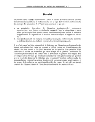 Insertion professionnelle des policiers des générations X et Y

v

Mandat
Le mandat confié à l’INRS Urbanisation, Culture et Société de réaliser un bilan raisonné
de la littérature scientifique et professionnelle sur le sujet de l’insertion professionnelle
des policiers des générations X et Y doit tenir compte de ce qui suit :
a. les principales dimensions de l’insertion professionnelle : engagement
organisationnel, conciliation travail-famille, rapport à l’autorité hiérarchique et autres
points que nous pourrions ajouter comme les valeurs des jeunes adultes, le sentiment
d’appartenance à l’organisation, la relation formation-emploi, le rapport au travail,
etc. ;
b. plus spécifiquement, par exemple, en regard de la catégorie professionnelle identifiée,
le mode de sélection des étudiants-policiers, leur formation pratique, etc.
Il ne s’agit pas d’un bilan exhaustif de la littérature sur l’insertion professionnelle des
jeunes, mais plutôt d’un choix qui pourrait se définir comme un échantillonnage des
travaux les plus récents et les plus pertinents sur la question. Une première étape
consisterait à définir les paramètres qui feront l’objet de la synthèse : dimensions de
l’insertion professionnelle des jeunes dans la population en général, mais regard plus
spécifique sur les travaux qui pourraient concerner le corps professionnel en question
avec la possibilité de repérer la littérature grise concernant l’insertion professionnelle des
jeunes policiers. Une analyse critique ferait ressortir les convergences, les divergences et
les lacunes de la recherche sur les thèmes identifiés. Le rapport devrait offrir un portrait
cohérent des éléments connus de l’insertion professionnelle des jeunes policiers.

 