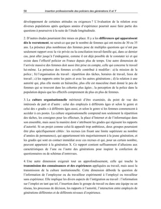 58

Insertion professionnelle des policiers des générations X et Y

développement de certaines attitudes ou exigences ? L’évaluation de la relation avec
diverses populations après quelques années d’expérience pourrait aussi faire partie des
questions à poursuivre à la suite de l’étude longitudinale.
2. D’autres études pourraient être mises en place. Il y a les différences qui apparaissent
dès le recrutement, ne serait-ce que par le nombre de femmes qui ont moins de 30 ou 35
ans. La présence plus nombreuse des femmes pose de multiples questions qui n’ont pas
seulement rapport avec la vie privée ou la conciliation travail-famille qui, dans ce dernier
cas, peut aller jusqu’à l’endogamie, comme il est déjà possible de le constater ici et qui
existe dans l’effectif policier en France depuis plus de temps. Une autre dimension de
l’arrivée massive des femmes doit aussi être prise en compte, celle qui concerne le travail
lui-même. La présence des femmes a-t-elle contribué à modifier : a) la mission de la
police ; b) l’organisation du travail : répartition des tâches, horaires de travail, lieux de
travail ; c) les rapports entre les pairs et avec les autres générations ; d) la relation à une
autorité qui, plus elle monte en hiérarchie, plus elle est masculine étant donné le peu de
femmes qui se trouvent dans les cohortes plus âgées ; la perception de la police dans la
population depuis que les effectifs comprennent de plus en plus de femmes.
3. La culture organisationnelle mériterait d’être examinée, du point de vue des
intéressés de part et d’autre : celui des employés à différents âges et selon le genre et
celui des « gradés » à différents âges aussi, et selon le genre si les femmes commencent à
accéder à ces postes. La culture organisationnelle comprend non seulement la répartition
des tâches, les consignes pour les effectuer, la place d’Internet et de l’informatique dans
son ensemble, mais aussi la manière dont s’attribuent les grades qui régissent les rapports
d’autorité. Si un projet comme celui-là apparaît trop ambitieux, deux groupes pourraient
être plus spécifiquement ciblés : les recrues (en fixant une limite supérieure au nombre
d’années de permanence), qui appartiennent très majoritairement à la jeune génération, et
les gradés qui sont en contact immédiat avec ces recrues et qui, pour un certain nombre,
peuvent appartenir à la génération X. Ce rapport contient suffisamment d’allusions aux
caractéristiques de l’une ou l’autre des générations pour inspirer la confection de
questionnaires ou de schémas d’entrevues.
4. Une autre dimension exigerait tout un approfondissement, celle qui touche la
transmission des connaissances et des expériences appliquées au travail, mais aussi la
transmission de la culture institutionnelle. Cette dimension déborde la question de
l’information de l’employeur ou du travailleur expérimenté à l’employé ou travailleur
sans expérience. Elle implique les divers aspects de l’intégration au travail : l’information
sur l’emploi en tant que tel, l’insertion dans le groupe de travail ou dans une équipe ou un
réseau, les processus de décision, les rapports à l’autorité, l’interaction entre employés de
générations différentes et de différents niveaux d’expérience.

 