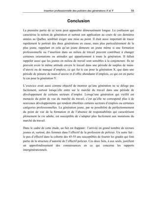 Insertion professionnelle des policiers des générations X et Y

59

Conclusion
La première partie de ce texte peut apparaître démesurément longue. La confusion qui
caractérise la notion de génération et surtout son application au cours de ces dernières
années au Québec semblait exiger une mise au point. Il était aussi important de tracer
rapidement le portrait des deux générations en cause, mais plus particulièrement de la
plus jeune, rappelant en cela qu’un jeune demeure un jeune même si une formation
professionnelle ou l’insertion dans un milieu de travail peuvent contribuer à changer
certaines orientations ou attitudes qui appartiennent à toute la génération. Il fallait
rappeler aussi que les jeunes en milieu de travail sont sensibles à la conjoncture. Ils ne
peuvent avoir la même attitude envers le travail dans une période de surplus de maind’œuvre ou de manque d’emplois, ce qui fut le cas pour la génération X, que dans une
période de pénurie de main-d’œuvre et d’offre abondante d’emplois, ce qui est en partie
le cas pour la génération Y.
L’exercice avait aussi comme objectif de montrer qu’une génération ne se déloge pas
facilement, surtout lorsqu’elle entre sur le marché du travail dans une période de
développement de certains secteurs d’emploi. Lorsqu’une génération qui vieillit est
menacée du point de vue du marché du travail, c’est qu’elle ne correspond plus à de
nouveaux développements qui rendent obsolètes certains secteurs d’emplois ou certaines
catégories professionnelles. La génération jeune, par sa possibilité de perfectionnement
du point de vue de la formation et de l’absence de responsabilités qui caractérisent
pleinement la vie adulte, est susceptible de s’adapter plus facilement aux mutations du
marché du travail.
Dans le cadre de cette étude, un fait est frappant : l’arrivée en grand nombre de recrues
jeunes et, surtout, des femmes dans l’effectif de la profession de policier. Un autre fait :
le peu d’effectif dans la cohorte des 45-55 ans susceptibles de fournir les gradés qui font
partie de la structure d’autorité de l’effectif policier. Ces deux faits, à eux seuls, justifient
un approfondissement des connaissances en ce qui concerne les rapports
intergénérationnels.

 