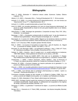 Insertion professionnelle des policiers des générations X et Y

61

Bibliographie
Allain, C. (2005). Génération Y : l'enfant-roi devenu adulte, Outremont, Québec, Éditions
Logiques, 174 p.
Allerton, H. E. (2001). « Generation Why », Training & Development, 55, 11 : 56 et suivantes.
Amherdt, C.-H. (2006). « Le contrat émotionnel P2 (plaisir/performance) : une main tendue aux
"baby boomers" et aux "Y" », Objectif prévention, 29, 2.
Amherdt, C.-H. (2005). La santé émotionnelle au travail, Paris, Demos.
Anctil, M. (2006). Les nouvelles générations et le sens du travail [ressource électronique] : les
jeunes en quête d'expressivité au travail et d'un plus grand équilibre dans la vie, Québec,
Université Laval.
Attias-Donfut, C. (1988). Sociologie des générations. L’empreinte du temps, Paris, PUF, 249 p.
(Collection : Le sociologue).
Baszanger, I. (1981). « Socialisation professionnelle et contrôle social : le cas des étudiants en
médecine futurs généralistes », Revue française de Sociologie, 22, 2 : 223-245.
Beauregard, G, V. Lavoie et S. Vallières (2006). Rapport sur les tendances internes et externes
en matière de ressources humaines, Police de Montréal (avec Annexe 2 et Annexe 4).
Benoit, F. et P. Chauveau (1986). Acception globale, Montréal, Boréal.
Boily, C. (2003). « Les jeunes et l’occupation du temps libre », dans M. Gauthier, dir., Regard
sur… La Jeunesse au Québec, Québec, PUL-IQRC, p. 105-117.
Braungart, R. et M. Braungart (1989). « Les générations politiques », dans J. Crête et P. Favre,
dir., Générations et politique, Paris et Québec, Économica et PUL, p. 7-51.
Caldwel, G. (1990). « Autorité », dans S. Langlois et al., La société québécoise en tendances,
1960-1990, Québec, Institut québécois de recherche sur la culture, p. 281-283.
Chaire de tourisme Transat de l’UQAM (2007). Gros plan sur la génération Y, Analyse,
http://veilletourisme.ca/2007/08/16/gros-plan-sur-la-generation-y/, consulté le 18 février 2008.
Charbonneau, J. (2004). « Valeurs transmises. Valeurs héritées », dans G. Pronovost et
C. Royer, Les valeurs des jeunes, Sainte-Foy, Presses de l’Université du Québec, p. 31-47.
Chartrand, M. (2006). « Comment s'adapter aux besoins particuliers de la génération Y », Le
journal Les Affaires (samedi le 25 mars 2006).
Chauvel, L. (2006). Les nouvelles générations devant la panne prolongée de l’ascenseur social,
http://louis.chauvel.free.fr/ofceralentissementgenerationnel5.pdf, consulté le 21 janvier 2007.
Collin, J. (1992). «Les femmes dans la profession pharmaceutique au Québec : rupture ou
continuité ?, Recherches féministes, 5, 2 : 31-56.
Commission d’enquête chargée de faire enquête sur la Sûreté du Québec (1998). Pour une
police au service de l’intégrité et de la justice, vol. 2, Québec, Les Publications du Québec.
Couplan, D. (1993). Génération X, Paris, Robert Laffont (traduit de l’Américain).
CROP (2001). Sondage d’opinion auprès des membres du Conseil du patronat du Québec sur la
conciliation travail-famille, l’équité salariale, le vieillissement de la population et les régimes
de retraite, Sommaire des résultats, Montréal, 14 p.
Dansereau, S. (2005). « La génération Y chamboule les règles », Le journal Les Affaires (9 juillet
2005).
Deniger, M.-A., J. Gamache et J.-F. René (1986). Jeunesses : des illusions tranquilles, Montréal,
VLB éditeur.

 