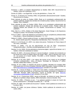 62

Insertion professionnelle des policiers des générations X et Y

Duchesne, L. (2001). La situation démographique au Québec. Bilan 2001, Gouvernement du
Québec, Institut de la statistique, 276 p.
Dumais, M. (2005). « Les Digital Kids : le choc des générations », Forces, 144.
Dumas, S., G. Rochais et H. Tremblay (1982). Une génération silencieusement lucide ?, Québec,
Gouvernement du Québec.
École nationale de police du Québec (2006). Étude sur la socialisation professionnelle des
policiers québécois. Analyse des données de la troisième phase, Québec, Gouvernement du
Québec, 106 p. (CIDRAP).
École nationale de police du Québec (2004). Étude sur la socialisation professionnelle des
policiers québécois. Analyse des données de la première année : Position initiale des
aspirants policiers des cohortes 19 à 30, Québec, Gouvernement du Québec, 113 p.
(CIDRAP).
Elder, Glen H. jr, (1974). Children of the Great Depression, Social Change in Life Experience,
Chicago et Londres, The University of Chicago Press.
Finnie, R. (2001). « Gains des diplômés et concordance entre les compétences professionnelles
et les études », Revue trimestrielle de l'éducation, 7, 2 : 7-21.
Galland, O. (2006). « Devenir adulte en Europe : un regard anthropologique », dans Claire Bidart,
dir., Devenir adulte aujourd’hui. Perspectives internationales, Paris, L’Harmattan, p. 23-35.
Galland, O. et B. Roudet, dir. (2001). Les valeurs des jeunes. Tendances en France depuis 20
ans, Paris, L’Harmattan.
Gauthier, H. (2008). « Ce que les baby-boomers ont reçu de l’État : comparaisons
intergénérationnelles », Données sociodémographiques en bref, 12, 2 : 5-6.
Gauthier, H. et al. (2004). Vie des générations et personnes âgées : aujourd’hui et demain, vol. 2,
Québec, Institut de la statistique du Québec.
Gauthier, M. (2007). « De ‘jeunes chômeurs’ à ‘jeunes travailleurs’ : évolution de la recherche sur
les jeunes et le travail au Québec depuis les années 1980 », dans S. Bourdon et M. Vultur,
dir., Les jeunes et le travail, Québec, PUL-IQRC, p. 23-50 (Collection : Regard sur la
jeunesse du monde).
Gauthier, M. et M. Vultur (2007). « Les valeurs des jeunes et leur impact sur les stratégies
d’insertion professionnelle », dans J.-P. Dupuis, Sociologie de l’entreprise, 2e édition,
Montréal, Gaëtan Morin éditeur, p. 273-292.
Gauthier, M. et al. (2006). La migration des jeunes au Québec. Résultats d’un sondage 20042005 auprès des 20-34 ans du Québec, Montréal, INRS Urbanisation, Culture et Société, [en
ligne] www.obsjeunes.qc.ca/pdf/RapportNational.pdf, consulté le 21 juin 2006.
Gauthier, M., J. Hamel, M. Molgat, C. Trottier et M. Vultur (2004). L’insertion professionnelle et le
rapport au travail des jeunes qui ont interrompu leurs études secondaires ou collégiales en
1996-1997, Montréal, INRS Urbanisation, Culture et Société, [en ligne], www.inrsucs.uquebec.ca/pdf/rap2004_07.pdf, consulté le 21 juin 2006.
Gauthier, M. et J. Charbonneau (2002). Jeunes et fécondité : les facteurs en cause. Revue de
littérature et synthèse critique, Québec, INRS Urbanisation, Culture et Société, 106 p.
Gauthier, M. (1996). « Précaires un jour… ? ou quelques questions à propos de l’avenir des
jeunes contemporains », Sociologie et sociétés, 28, 1 : 135-146.
Gauthier, M. (1994). Une société sans les jeunes ?, Québec, Institut québécois de recherche sur
la culture, 390 p.
Gauthier, M. (1988). Les jeunes chômeurs, Québec, Institut québécois de recherche sur la
culture, 289 p.

 