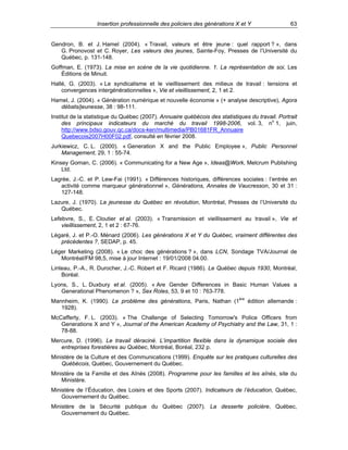 Insertion professionnelle des policiers des générations X et Y

63

Gendron, B. et J. Hamel (2004). « Travail, valeurs et être jeune : quel rapport ? », dans
G. Pronovost et C. Royer, Les valeurs des jeunes, Sainte-Foy, Presses de l’Université du
Québec, p. 131-148.
Goffman, E. (1973). La mise en scène de la vie quotidienne. 1. La représentation de soi, Les
Éditions de Minuit.
Hallé, G. (2003). « Le syndicalisme et le vieillissement des milieux de travail : tensions et
convergences intergénérationnelles », Vie et vieillissement, 2, 1 et 2.
Hamel, J. (2004). « Génération numérique et nouvelle économie » (+ analyse descriptive), Agora
débats/jeunesse, 38 : 98-111.
Institut de la statistique du Québec (2007). Annuaire québécois des statistiques du travail. Portrait
des principaux indicateurs du marché du travail 1998-2006, vol. 3, no 1, juin,
http://www.bdso.gouv.qc.ca/docs-ken/multimedia/PB01681FR_Annuaire
Quebecois2007H00F02.pdf, consulté en février 2008.
Jurkiewicz, C. L. (2000). « Generation X and the Public Employee », Public Personnel
Management, 29, 1 : 55-74.
Kinsey Goman, C. (2006). « Communicating for a New Age », Ideas@Work, Melcrum Publishing
Ltd.
Lagrée, J.-C. et P. Lew-Fai (1991). « Différences historiques, différences sociales : l’entrée en
activité comme marqueur générationnel », Générations, Annales de Vaucresson, 30 et 31 :
127-148.
Lazure, J. (1970). La jeunesse du Québec en révolution, Montréal, Presses de l’Université du
Québec.
Lefebvre, S., E. Cloutier et al. (2003). « Transmission et vieillissement au travail », Vie et
vieillissement, 2, 1 et 2 : 67-76.
Légaré, J. et P.-O. Ménard (2006). Les générations X et Y du Québec, vraiment différentes des
précédentes ?, SEDAP, p. 45.
Léger Marketing (2008). « Le choc des générations ? », dans LCN, Sondage TVA/Journal de
Montréal/FM 98,5, mise à jour Internet : 19/01/2008 04.00.
Linteau, P.-A., R. Durocher, J.-C. Robert et F. Ricard (1986). Le Québec depuis 1930, Montréal,
Boréal.
Lyons, S., L. Duxbury et al. (2005). « Are Gender Differences in Basic Human Values a
Generational Phenomenon ? », Sex Roles, 53, 9 et 10 : 763-778.
Mannheim, K. (1990). Le problème des générations, Paris, Nathan (1ère édition allemande :
1928).
McCafferty, F. L. (2003). « The Challenge of Selecting Tomorrow's Police Officers from
Generations X and Y », Journal of the American Academy of Psychiatry and the Law, 31, 1 :
78-88.
Mercure, D. (1996). Le travail déraciné. L’impartition flexible dans la dynamique sociale des
entreprises forestières au Québec, Montréal, Boréal, 232 p.
Ministère de la Culture et des Communications (1999). Enquête sur les pratiques culturelles des
Québécois, Québec, Gouvernement du Québec.
Ministère de la Famille et des Aînés (2008). Programme pour les familles et les aînés, site du
Ministère.
Ministère de l’Éducation, des Loisirs et des Sports (2007). Indicateurs de l’éducation, Québec,
Gouvernement du Québec.
Ministère de la Sécurité publique du Québec (2007). La desserte policière, Québec,
Gouvernement du Québec.

 