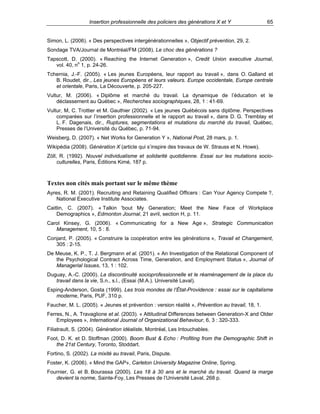 Insertion professionnelle des policiers des générations X et Y

65

Simon, L. (2006). « Des perspectives intergénérationnelles », Objectif prévention, 29, 2.
Sondage TVA/Journal de Montréal/FM (2008). Le choc des générations ?
Tapscott, D. (2000). « Reaching the Internet Generation », Credit Union executive Journal,
vol. 40, no 1, p. 24-26.
Tchernia, J.-F. (2005). « Les jeunes Européens, leur rapport au travail », dans O. Galland et
B. Roudet, dir., Les jeunes Européens et leurs valeurs. Europe occidentale, Europe centrale
et orientale, Paris, La Découverte, p. 205-227.
Vultur, M. (2006). « Diplôme et marché du travail. La dynamique de l’éducation et le
déclassement au Québec », Recherches sociographiques, 28, 1 : 41-69.
Vultur, M, C. Trottier et M. Gauthier (2002). « Les jeunes Québécois sans diplôme. Perspectives
comparées sur l’insertion professionnelle et le rapport au travail », dans D. G. Tremblay et
L. F. Dagenais, dir., Ruptures, segmentations et mutations du marché du travail, Québec,
Presses de l’Université du Québec, p. 71-94.
Weisberg, D. (2007). « Net Works for Generation Y », National Post, 28 mars, p. 1.
Wikipédia (2008). Génération X (article qui s’inspire des travaux de W. Strauss et N. Howe).
Zöll, R. (1992). Nouvel individualisme et solidarité quotidienne. Essai sur les mutations socioculturelles, Paris, Éditions Kimé, 187 p.

Textes non cités mais portant sur le même thème
Ayres, R. M. (2001). Recruiting and Retaining Qualified Officers : Can Your Agency Compete ?,
National Executive Institute Associates.
Caitlin, C. (2007). « Talkin 'bout My Generation; Meet the New Face of Workplace
Demographics », Edmonton Journal, 21 avril, section H, p. 11.
Carol Kinsey, G. (2006). « Communicating for a New Age », Strategic Communication
Management, 10, 5 : 8.
Conjard, P. (2005). « Construire la coopération entre les générations », Travail et Changement,
305 : 2-15.
De Meuse, K. P., T. J. Bergmann et al. (2001). « An Investigation of the Relational Component of
the Psychological Contract Across Time, Generation, and Employment Status », Journal of
Managerial Issues, 13, 1 : 102.
Duguay, A.-C. (2000). La discontinuité socioprofessionnelle et le réaménagement de la place du
travail dans la vie, S.n., s.l., (Essai (M.A.). Université Laval).
Esping-Anderson, Gosta (1999). Les trois mondes de l’État-Providence : essai sur le capitalisme
moderne, Paris, PUF, 310 p.
Faucher, M. L. (2005). « Jeunes et prévention : version réalité », Prévention au travail, 18, 1.
Ferres, N., A. Travaglione et al. (2003). « Attitudinal Differences between Generation-X and Older
Employees », International Journal of Organizational Behaviour, 6, 3 : 320-333.
Filiatrault, S. (2004). Génération idéaliste, Montréal, Les Intouchables.
Foot, D. K. et D. Stoffman (2000). Boom Bust & Echo : Profiting from the Demographic Shift in
the 21st Century, Toronto, Stoddart.
Fortino, S. (2002). La mixité au travail, Paris, Dispute.
Foster, K. (2006). « Mind the GAP», Carleton University Magazine Online, Spring.
Fournier, G. et B. Bourassa (2000). Les 18 à 30 ans et le marché du travail. Quand la marge
devient la norme, Sainte-Foy, Les Presses de l’Université Laval, 268 p.

 