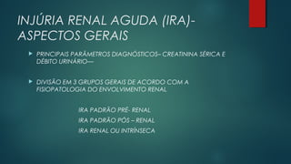 INJÚRIA RENAL AGUDA (IRA)-
ASPECTOS GERAIS
 PRINCIPAIS PARÂMETROS DIAGNÓSTICOS– CREATININA SÉRICA E
DÉBITO URINÁRIO—
 DIVISÃO EM 3 GRUPOS GERAIS DE ACORDO COM A
FISIOPATOLOGIA DO ENVOLVIMENTO RENAL
IRA PADRÃO PRÉ- RENAL
IRA PADRÃO PÓS – RENAL
IRA RENAL OU INTRÍNSECA
 