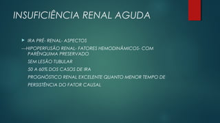 INSUFICIÊNCIA RENAL AGUDA
 IRA PRÉ- RENAL- ASPECTOS
---HIPOPERFUSÃO RENAL- FATORES HEMODINÂMICOS- COM
PARÊNQUIMA PRESERVADO
SEM LESÃO TUBULAR
50 A 60% DOS CASOS DE IRA
PROGNÓSTICO RENAL EXCELENTE QUANTO MENOR TEMPO DE
PERSISTÊNCIA DO FATOR CAUSAL
 