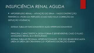 INSUFICIÊNCIA RENAL AGUDA
 HIPOPERFUSÃO RENAL--- ATIVAÇÃO DO SRAA--- VASOCONSTRICÇÃO
PERIFÉRICA—PIORA DA PERFUSÃO (CASO NÃO HAJA CORREÇÃO DA
DEPLEÇÃO VOLÊMICA)
- SISTEMA TUBULAR FUNCIONANTE!!!!! ALIÁS HIPERFUNCIONANTE!!!!!
- PRINCIPAL CARACTERÍSTICA DESSA FORMA É SER REVERSÍVEL CASO O FLUXO
SANGUÍNEO RENAL SEJA RESTAURADO
- SISTEMA TUBULAR PROXIMAL HIPERFUNCIONANTE– POR ISSO REABSORVE MUITA
URÉIA EX URÉIA 230 CREATININA 2,0– PORTANTO EXCREÇÃO É BAIXA
 