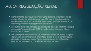 AUTO- REGULAÇÃO RENAL
 Normalmente esse ajuste envolve uma parcela tão pequena da
carga filtrada de sódio ( menor que 1%) que o túbulo coletor é
perfeitamente capaz de realizar essa tarefa, sem necessidade de
intervenção de outros segmentos do néfron
 Em outras palavras a fração de excreção de sódio ( FENA%= carga
excretadacarga filtrada X100) é muito baixa, inferior a 1% em
condições normais
 Em condições de depleção de volume extracelular muda a lógica
do funcionamento renal, a prioridade passa a ser a conservação
do sódio a qualquer custo. Todos os segmentos do néfron são
envolvidos nesse esforço. A FENA- cai a quase zero
 