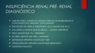 INSUFICIÊNCIA RENAL PRÉ- RENAL
DIAGNÓSTICO
 LABORATÓRIO- EVIDÊNCIA SISTEMA TUBULAR DE REABSORÇÃO E
CONCENTRAÇÃO URINÁRIA FUNCIONANTE-
 ELEVÃÇÕES DE URÉIA E CREATININA –(UC MAIOR QUE 40:1)
 Una (MEQL)-MENOR QUE 20 MEQL-----(SÓDIO URINÁRIO)
 FENA MENOR QUE 1%--- URINÁRIO
 FE URÉIA MENOR QUE 35%--- URINÁRIO
 DENSIDADE URINÁRIA MAIOR QUE 1020
 OSMOLARIDADE URINÁRIA MAIOR QUE 500MOSML
 CILINDROS HIALINOS
 