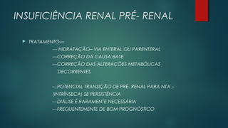 INSUFICIÊNCIA RENAL PRÉ- RENAL
 TRATAMENTO—
--- HIDRATAÇÃO– VIA ENTERAL OU PARENTERAL
---CORREÇÃO DA CAUSA BASE
---CORREÇÃO DAS ALTERAÇÕES METABÓLICAS
DECORRENTES
---POTENCIAL TRANSIÇÃO DE PRÉ- RENAL PARA NTA –
(INTRÍNSECA) SE PERSISTÊNCIA
---DIÁLISE É RARAMENTE NECESSÁRIA
---FREQUENTEMENTE DE BOM PROGNÓSTICO
 
