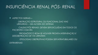 INSUFICIÊNCIA RENAL PÓS- RENAL
 ASPECTOS GERAIS—
OBSTRUÇÃO ESTRUTURAL OU FUNCIONAL DAS VIAS
URINÁRIAS--- QQ ALTURA DO SISTEMA
CAUSAS PÓS RENAIS- DEVEM SER EXCLUÍDAS EM TODOS OS
PACIENTES COM IRA
PROGNÓSTICO BOM SE HOUVER PRONTA INTERVENÇÃO E
DESOBSTRUÇÃO DE VIA URINÁRIA
ETIOLOGIAS OBSTRUTIVAS PODEM SER INTRATUBULARES OU
EXTRARENAIS
 