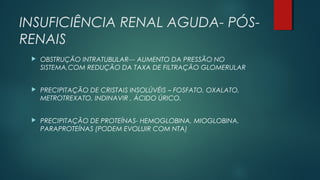 INSUFICIÊNCIA RENAL AGUDA- PÓS-
RENAIS
 OBSTRUÇÃO INTRATUBULAR--- AUMENTO DA PRESSÃO NO
SISTEMA,COM REDUÇÃO DA TAXA DE FILTRAÇÃO GLOMERULAR
 PRECIPITAÇÃO DE CRISTAIS INSOLÚVÉIS – FOSFATO, OXALATO,
METROTREXATO, INDINAVIR , ÁCIDO ÚRICO.
 PRECIPITAÇÃO DE PROTEÍNAS- HEMOGLOBINA, MIOGLOBINA,
PARAPROTEÍNAS (PODEM EVOLUIR COM NTA)
 