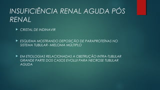 INSUFICIÊNCIA RENAL AGUDA PÓS
RENAL
 CRISTAL DE INDINAVIR
 ESQUEMA MOSTRANDO DEPOSIÇÃO DE PARAPROTEÍNAS NO
SISTEMA TUBULAR- MIELOMA MÚLTIPLO
 EM ETIOLOGIAS RELACIONADAS A OBSTRUÇÃO INTRA-TUBULAR
GRANDE PARTE DOS CASOS EVOLUI PARA NECROSE TUBULAR
AGUDA
 