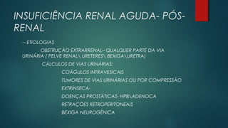 INSUFICIÊNCIA RENAL AGUDA- PÓS-
RENAL
-- ETIOLOGIAS
OBSTRUÇÃO EXTRARRENAL– QUALQUER PARTE DA VIA
URINÁRIA ( PELVE RENAL URETERES BEXIGAURETRA)
CÁLCULOS DE VIAS URINÁRIAS:
COÁGULOS INTRAVESICAIS
TUMORES DE VIAS URINÁRIAS OU POR COMPRESSÃO
EXTRÍNSECA-
DOENÇAS PROSTÁTICAS- HPBADENOCA
RETRAÇÕES RETROPERITONEAIS
BEXIGA NEUROGÊNICA
 