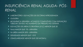 INSUFICIÊNCIA RENAL AGUDA- PÓS-
RENAL
 LABORATÓRIO- ELEVAÇÕES DE ESCÓRIAS NITROGENADA
 OLIGÚRIA
 BIOQUÍMICA URINÁRIA- ACHADOS COMPATÍVEIS COM DISFUNÇÃO
TUBULAR, DEVIDO AO AUMENTO DA PRESSÃO NO SISTEMA.
 ELEVAÇÕES DE UREIA E CREATIINA (UC) MENOR QUE 20
 Fena MAIOR QUE 1%---URINÁRIA
 Fe URÉIA MAIOR 50%---URINÁRIA
 DENSIDADE MENOR QUE 1.010
 OSMOLARIDADE MENOR QUE 250 MOSML
 