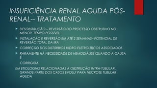 INSUFICIÊNCIA RENAL AGUDA PÓS-
RENAL-- TRATAMENTO
 DESOBSTRUÇÃO – REVERSÃO DO PROCESSO OBSTRUTIVO NO
MENOR TEMPO POSSÍVEL
 INSTALAÇÃO E REVERSÃO EM ATÉ 2 SEMANAS– POTENCIAL DE
REVERSÃO TOTAL DA IRA
 CORREÇÃO DOS DISTÚRBIOS HIDRO ELETROLÍTICOS ASSOCIADOS
 RARAMENTE HÁ NECESSIDADE DE HEMODIÁLISE QUANDO A CAUSA
É
CORRIGIDA
EM ETIOLOGIAS RELACIONADAS A OBSTRUÇÃO INTRA-TUBULAR ,
GRANDE PARTE DOS CASOS EVOLUI PARA NECROSE TUBULAR
AGUDA
 