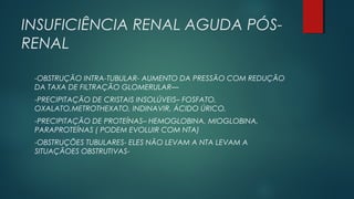 INSUFICIÊNCIA RENAL AGUDA PÓS-
RENAL
-OBSTRUÇÃO INTRA-TUBULAR- AUMENTO DA PRESSÃO COM REDUÇÃO
DA TAXA DE FILTRAÇÃO GLOMERULAR—
-PRECIPITAÇÃO DE CRISTAIS INSOLÚVEIS– FOSFATO,
OXALATO,METROTHEXATO, INDINAVIR, ÁCIDO ÚRICO,
-PRECIPITAÇÃO DE PROTEÍNAS– HEMOGLOBINA, MIOGLOBINA,
PARAPROTEÍNAS ( PODEM EVOLUIR COM NTA)
-OBSTRUÇÕES TUBULARES- ELES NÃO LEVAM A NTA LEVAM A
SITUAÇÃOES OBSTRUTIVAS-
 