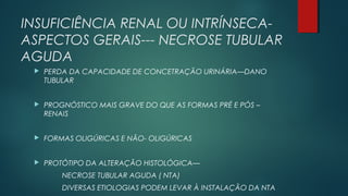 INSUFICIÊNCIA RENAL OU INTRÍNSECA-
ASPECTOS GERAIS--- NECROSE TUBULAR
AGUDA
 PERDA DA CAPACIDADE DE CONCETRAÇÃO URINÁRIA—DANO
TUBULAR
 PROGNÓSTICO MAIS GRAVE DO QUE AS FORMAS PRÉ E PÓS –
RENAIS
 FORMAS OLIGÚRICAS E NÃO- OLIGÚRICAS
 PROTÓTIPO DA ALTERAÇÃO HISTOLÓGICA—
NECROSE TUBULAR AGUDA ( NTA)
DIVERSAS ETIOLOGIAS PODEM LEVAR À INSTALAÇÃO DA NTA
 