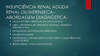 INSUFICIÊNCIA RENAL AGUDA
RENAL OU INTRÍNSECA–
ABORDAGEM DIAGNÓSTICA-
 DADOS HISTÓRIA– DEFINIÇÃO DA CAUSA DE BASE
 URÉIA, CREATININA, BICARBONATO, POTÁSSIO, SEDIMENTO
URINÁRIO E NAU
 HEMOGRAMA, INVESTIGAÇÃO INFECCIOSA
 EXAMES DE IMAGEM
 PROPEDÊUTICA ARMADA DIRECIONADA PARA A CAUSA PROVÁVEL
CAUSA DE BASE
 BIÓPSIA RENAL- CASOS SELECIONADOS
 