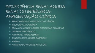 INSUFICIÊNCIA RENAL AGUDA
RENAL OU INTRÍNSECA-
APRESENTAÇÃO CLÍNICA
 REBAIXAMENTO DO NÍVEL DE CONSCIÊNCIA
 INSUFICIÊNCIA CARDÍACA
 EDEMA PULMONAR AGUDO, CONGESTÃO PULMONAR
 DERRAME PERICÁRDICO
 ARRTIMIAS ( HIPERCALEMIA)
 SANGRAMENTO, LESÕES GÁSTRICAS
 ANEMIA
 AUMENTO DO RISCO DE INFECÇÕES
 